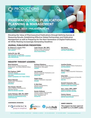 PHARMACEUTICAL PUBLICATION
PLANNING & MANAGEMENT
JULY 30-31, 2015 | PHILADELPHIA, PA
Elevating the Value of Pharmaceutical Publications through Defining Success &
Measuring Results, Establishing Effective Global Partnerships and Publication
Management as well as Preparing for the Next Generation of Digital Publications,
All While Meeting Increasingly Demanding Deadlines
INDUSTRY THOUGHT LEADERS:
JOURNAL PUBLICATION PRESENTERS:
Brian Scheckner
Senior Director, Head of Scientific
Publications - US, Global Medical Affairs
SHIRE
Kim Pepitone, CMPP
Scientific Director
CACTUS COMMUNICATIONS
Vice Chair
ISMPP SUNSHINE ACT TASK FORCE
Manon Boisclair
Global Lead, Publications
Operations
CELGENE
Alan Hempel, PharmD
Lead of Market Publications for
Specialty Brands
BRISTOL-MYERS SQUIBB
Louise Wyhopen, BSN, RN, CMPP
Director Scientific Communications
NOVARTIS PHARMACEUTICAL
CORPORATION
Svetlana Pidasheva
Associate Director Global Medical
Publications, Biosurgery
SANOFI
Lisa Underhill
Director, Scientific Publications and
Communications
GENZYME
Angela Sykes
Director, Publication Specialist
PFIZER
S. Bala Dass
Director of Publications,
Medical Affairs
REGENERON
Kanaka Sridharan
Director, Global Head Scientific
Communications, Cell &
Gene Therapies Unit
NOVARTIS
Jonathan Druhan
Director, Medical Affairs Publications
ASTRAZENECA
Gina D’Angelo
Director, Global Scientific Publications
SHIRE
Kelly Reith
Sr. Director Publications & Scientific
Communications
INCYTE
Kenneth Pomerantz, PhD.
Director of Medical Publications
BOEHRINGER INGELHEIM
Ann L. Davis, MPH, CMPP
Global Publication Advisor
BRISTOL-MYERS SQUIBB
Patricia Zimmer
Associate Director, Publications
BAYER HEALTHCARE
500 N. DEARBORN STREET, SUITE 500 CHICAGO, IL 60654 (P) 312.822.8100 (F) 312.602.3834 www.q1productions.com
Dr. Rebecca E. Cooney, Ph.D.
North American Editor
THE LANCET
Joshua M. Liao, MD
Associate Editor, Healthcare
THE JOURNAL OF DELIVERY SCIENCE
AND INNOVATION
Leslie Citrome, MD, MPH
Editor-in-Chief, International
Journal of Clinical Practice
WILEY-BLACKWELL
CONFERENCE SPONSORS:
ISMPP CREDITS:
Neil Adams
Publishing Manager
NATURE PUBLISHING
This program has been approved
by ISMPP for 5.75 CMPP credits
LOGO: LARGE FORMAT
An ICON plc Company
An ICON plc Company
 