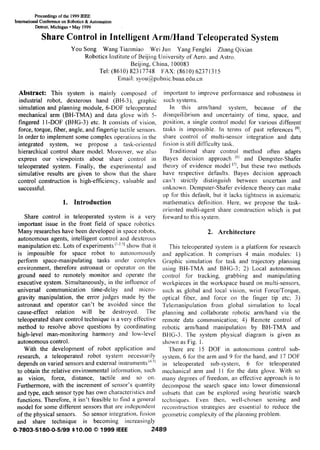 Proceedings of the 1999 fEEE
Intemationaf Conference on Robotics & Automation
Detroit, Michigan q May 1999
Share Control in IntelligentArm/HandTeleoperatedSystem
YOLI SOllg Wang Tianmiao Wei Jun Yang Fenglei Zhang Qixian
Robotics Institute of Beijing University of Aero. and Astro.
Beijing, China, 100083
Tel: (8610) 82317748 FAX: (8610) 62371315
Email: syoll@pLlbllic, bLlaa.edll.cll
Abstract: This system is mainly composed of
industrial robot, dexterous hand (BH-3), graphic
simulation and planning module, 6-DOF teleoperated
mechanical arm (BH-TMA) and data glove with 5-
fingered 11-DOF (BHG-3) etc. It consists of vision,
force, torque, fiber, angle, and fingertip tacti Ie sensors.
In order to implement some complex operations in the
integrated system, we propose a task-orientecl
hierarchical control share mode]. Moreover, we also
express our viewpoints about share control in
teleoperated system. Finally, the experimental and
simulative results are given to show that the share
control construction is high-efficiency, valuable and
successful.
1. Introduction
Share control in teleoperated system is a very
important issue in the front field of space robotics.
Many researches have been developed in space robots,
autonomous agents, inte[ iigent control and dexterous
manipulation etc. Lots of experiments ‘1231show that it
is impossible for space robot to autonomously
perform space-manipulating tasks under complex
environment, therefore astronaut or operator on the
ground need to remotely monitor and operate the
executive system. Simultaneously, in the influence of
universal communication time-delay and micro-
gravity manipulation, the error judges made by the
astronaut and operator can’t be avoided since the
cause-effect relation wi II be destroyed. The
teleoperated share control technique is a very effective
method to resolve above questions by coordinating
high-level man-monitoring harmony and low-level
autonomous control.
With the development of robot application and
research, a teleoperated robot system necessarily
depends on varied sensors and external instruments ‘“~]
to obtain the relative environmental information, such
as vision, force, distance, tactile and so on.
Furthermore, with the increment of sensor’s quantity
and type, each sensor type has own characteristics and
functions. Therefore, it isn ‘t feasible to find a general
model for some different sensors that are independent
of the physical sensors. So sensor integration, fusion
and share technique is becoming increasingly
important to improve performance and robustness in
SLIChsystems.
[n this arnl/ hand system, becaLlse of the
disequilibrium and Llncellaitlty of time, space, and
position, a single control model for various different
tasks is impossible. la terms of past references ‘8],
share control of multi-sensor integration and data
fusion is still difficulty task.
Traditional share control method often adapts
Bayes decision approach “1 and Dempster-Shafer
theory of evidence model “], but these two methods
have respective defaults. Bayes decision approach
can’t strictly distinguish between uncertain and
unknown. Denlpster-Shafer evidence theory can make
up for this default, but it lacks tightness in axiomatic
mathematics definition. Here, we propose the task-
oriented muki-agent share construction which is put
forward to this system.
2. Architecture
This teleoperated system is a platform for research
and application. It comprises 4 main modules: ])
Graphic simulation for task and trajectory planning
using BH-TMA and BHG-3; 2) Local autonomous
control for tracking, grabbing and manipulating
workplaces in the workspace based on multi-sensors,
such as global and local vision, wrist Force/Torque,
optical iiber, and force on the finger tip etc; 3)
Te]elllallipLl] atioll from global simulation to local
planning and collaborate robotic arnl/hand via the
remote data communication; 4) Remote control of
robotic arn~/hand manipulation by BH-TMA and
BHG-3. The system physical diagram is given as
shown as Fig. 1.
There are 15 DOF in autonomous control sub-
system, 6 for the arm and 9 for the hand, and 17 DOF
in teleoperated sub-system, 6 for teleoperated
mechanical arm and 11 for the data glove. With so
many degrees of freedom, an effective approach is to
decompose the search space into lower dimensional
subsets that can be explored using heuristic search
techniques. Even then, well-chosen sensing and
~econstruction strategies are essential to reduce the
(Teometric complexity of-the planning problem.~
0-7803-51 80-0-5/99 $10.00 @ 1999 IEEE 2489
 