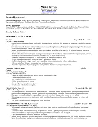 WILLIE WATKIN
1351 MOUNTAIN VIEW LANE
CHULA VISTA, CA, 91911
W_WATKIN@YAHOO.COM
CELL PHONE # 858-212-8879
SKILLS HIGHLIGHTS
Management/Leadership Skills: Qualified IT Professional in a vastly growing organization, implementing basic software and hardware
procedures improving business functionality. Skilled to work independently and part of a team to improve productivity. A critical thinker who can
learn quickly, develop expertise, and produce immediate contributions in systems, analysis, and operations. Empowered and highly professional
individual, results oriented and extremely organized, excellent communication, relationship-building skills and a team player with a desire to
succeed. Especially in these areas of Hardware and software Troubleshooting. In addition, Administrative, Inventory Control System,
Manufacturing, Sales Representative, Client Services, Real State, Data Entry, Promotions, Event Planning.
Software / Applications:
CRM (Salesforce), Remote software (GotomyPC, Axeda, Kaseya),Voip (Genesys) Outlook Web Access, MS Office
2007/2010/2013, Exchange, MS Outlook, Adobe, Photoshop, Norton Ghost PC Hardware, Project management, Cencon,
Fujitsu software, Enterprise cloud Management (ECM), Agile, Oracle, Portal - Tableu, Excel, Power point, Access, Windows95
XP, Windows, Multico rater, Imaging, Act, Power Point, Vici, Excel, PowerPoint, Word, WordPress and Visual Basic Express.
Operating Platforms: Windows 8
PROFESSIONAL EXPERIENCE
EcoATM August 2014 - Present Time
Full time - Technical Support 1
KEY SKILLS & AREAS OF EXPERIENCE
• Utilized vast experience in Technical Support Inbound Call Centers. Technical Lead for 6 months of Tech Support floor of 30-50+
employees. Communicate and deliver multiple important directions methodologically in fast, friendly manner.
• Technically trained 1-on-1 and in groups; taught new skills and assigning new tasks to provide each technician a variety of
responsibilities and experience.
• Experienced in remote desktop troubleshooting techniques and proficient with Windows Operating systems; log into over 2000 computers
and troubleshoot numerous errors, dispatching a third party technician to go onsite if they cannot be fixed remotely.
• Responsible to direct technicians for hands on repairs with the use of tools, whether it is electrical, mechanical or software related.
• Answer incoming calls from law enforcement for claims issues and complains issues for proper investigation during the kiosk inspection
for devices that have being reported loss or stolen.
• Answer incoming calls from customer having issues using our kiosk or the kiosk is out of service for technical issues and resolve the
issue within time matters.
• Provide technical assistance and support incoming inquiries for portal-dashboard cases and issues related to computer systems, software,
and hardware to investigate error messages and inspect the issue for proper troubleshooting.
• Respond to inquiries over the phone or via email messages for Team Members seeking help.
• Perform troubleshooting remotely through GoToMyPC software and Kaseya.
• Escalate critical issues or outages properly and in accordance to our company technical policies and procedures.
• Follow-up with Team Members to ensure the issue has been resolved.
• Respond to inquiries, run diagnostic programs, isolate problems, determine and implement a solution.
Promoted to Technical Support 1 July 2013 -
Present
EcoATM, Sorrento Valley, CA
Full Time – Electronic Processor
• Process and inspect phones and other devices received from ecoATM Kiosks.
• Conduct test of collected devices.
• Data Entry and sort devices for shipment.
• Packing devices into boxes for buyers.
• Keep an Organize inventory control system.
• Move boxes in and out of processing lab.
PHONE NET, San Diego, CA February 2012 – May 2013
Full Time - Sales Representative
• As a sale representative and telemarketing rep for Phone Net, I was able to manage outgoing calls and receiving incoming calls from
different customers with different situations like non-subs, recent disconnects, and current customer from Charter Communications.
• Meet quota every week as the client requested and focus on the benefit and features of the product we were selling.
• Maintain a great customer service relationship, quality control and organization skills with team leader, managers, co-workers and
 
