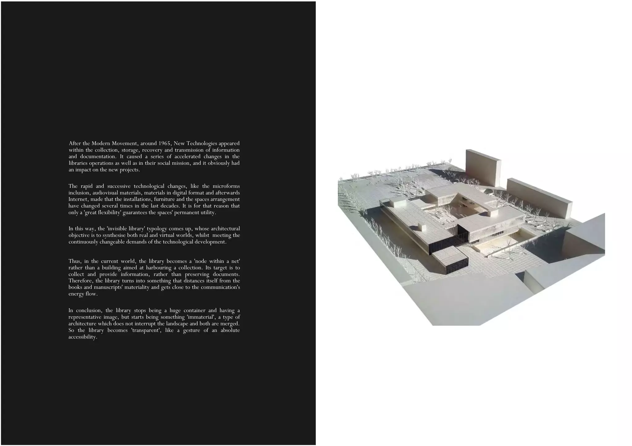After the Modern Movement, around 1965, New Technologies appeared
within the collection, storage, recovery and transmission of information
and documentation. It caused a series of accelerated changes in the
libraries operations as well as in their social mission, and it obviously had
an impact on the new projects.
The rapid and successive technological changes, like the microforms
inclusion, audiovisual materials, materials in digital format and afterwards
Internet, made that the installations, furniture and the spaces arrangement
have changed several times in the last decades. It is for that reason that
only a 'great flexibility' guarantees the spaces' permanent utility.
In this way, the 'invisible library' typology comes up, whose architectural
objective is to synthesise both real and virtual worlds, whilst meeting the
continuously changeable demands of the technological development.
Thus, in the current world, the library becomes a 'node within a net'
rather than a building aimed at harbouring a collection. Its target is to
collect and provide information, rather than preserving documents.
Therefore, the library turns into something that distances itself from the
books and manuscripts' materiality and gets close to the communication's
energy flow.
In conclusion, the library stops being a huge container and having a
representative image, but starts being something 'immaterial', a type of
architecture which does not interrupt the landscape and both are merged.
So the library becomes 'transparent', like a gesture of an absolute
accessibility.
 