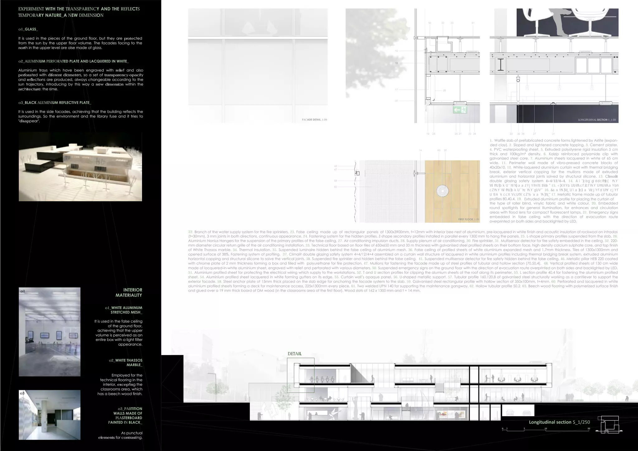 Longitudinal section S_1/250
0 1 5 10 20
3332
15
16
37
22 272830 3119 20 21 23 2425
26
56
17
48
47
59
60
FACADE DETAIL_1:20 LONGITUDINAL SECTION 1_1:20
FIRST FLOOR_1:20
51
14 3263
22. Branch of the water supply system for the fire sprinklers. 23. False ceiling made up of rectangular panels of 1300x3900mm, t=12mm with interior bee nest of aluminium, pre-lacquered in white finish and acoustic insulation of rockwool on intrados
(t=30mm). 3 mm joints in both directions, continuous appearance. 24. Fastening system for the hidden profiles. Z-shape secondary profiles installed in parallel every 1300 mm to hang the panels. 25. L-shape primary profiles suspended from the slab. 26.
Aluminium Nonius Hangers for the suspension of the primary profiles of the false ceiling. 27. Air conditioning impulsion ducts. 28. Supply plenum of air conditioning. 30. Fire sprinkler. 31. Multisensor detector for fire safety embedded in the ceiling. 32. 220-
mm diameter circular return grille of the air conditioning installation. 33. Technical floor based on floor tiles of 650x650 mm and 33 m thickness with galvanised steel profiled sheets on their bottom face, high density calcium sulphate core, and top finish
of White Thassos marble. 34. Thermal insulation. 35. Suspended luminaire hidden behind the false ceiling of aluminium mesh. 36. False ceiling of profiled sheets of white aluminium expanded mesh and 1,7mm thickness. Tiles of 1300x1300mm and
opened surface of 38%. Fastening system of profiling. 37. Climalit double glazing safety system 4+4/12/4+4 assembled on a curtain wall structure of lacquered in white aluminium profiles including thermal bridging break system, extruded aluminium
horizontal capping and structural silicone to solve the vertical joints. 38. Suspended fire sprinkler and hidden behind the false ceiling. 41. Suspended multisensor detector for fire safety hidden behind the false ceiling. 46. Metallic pillar HEB 220 coated
with chrome plate of 2 mm thickness forming a box and filled with polyurethane for fire protection. 47. Mullions for fastening the facade made up of steel profiles of tubular and hollow section (70.50.4). 48. Vertical profiled sheets of 130 cm wide
made of lacquered-in-white aluminium sheet, engraved with relief and perforated with various diameters. 50. Suspended emergency signs on the ground floor with the direction of evacuation route overprinted on both sides and backlighted by LED.
51. Aluminium profiled sheet for protecting the electrical wiring which supply to the workstations. 52. T and U section profiles for clipping the alumium sheets of the roof along its perimeter. 53. L section profile 40.4 for fastening the aluminium profiled
sheet. 54. Aluminium profiled sheet lacquered in white forming gutters on its edge. 55. Curtain wall’s opaque panel. 56. U-shaped metallic support. 57. Tubular profile 160.120.8 of galvanised steel structurally working as a cantilever to support the
exterior facade. 58. Steel anchor plate of 15mm thick placed on the slab edge for anchoring the facade system to the slab. 59. Galvanised steel rectangular profile with hollow section of 350x100mm, t=4mm. 60. Perforated and lacquered in white
aluminium profiled sheets forming a deck for maintenance access, 225x1300mm every piece. 61. Two welded UPN 140 for supporting the maintenance gangway. 62. Hollow tubular profile 50.2. 63. Beech wood flooring with polymerized surface finish
and glued over a 19 mm thick board of DM wood (in the classrooms area of the first floor). Wood slats of 162 x 1300 mm and t = 14 mm.
EXPERIMENT WITH THE TRANSPARENCY AND THE REFLECTS
TEMPORARY NATURE_A NEW DIMENSION
o1_GLASS_
It is used in the pieces of the ground floor, but they are protected
from the sun by the upper floor volume. The facades facing to the
north in the upper level are alse made of glass.
o2_ALUMINIUM PERFORATED PLATE AND LACQUERED IN WHITE_
Aluminium trays which have been engraved with relief and also
perforated with diferent diameters, so a set of transparency-opacity
and reflections are produced, always changeable according to the
sun trajectory, introducing by this way a new dimension within the
architecture: the time.
o3_BLACK ALUMINIUM REFLECTIVE PLATE_
It is used in the side facades, achieving that the building reflects the
surroundings. So the environment and the library fuse and it tries to
"disappear".
INTERIOR
MATERIALITY
o1_WHITE ALUMINUM
STRETCHED MESH_
It is used in the false ceiling
of the ground floor,
achieving that the upper
volume is perceived as an
entire box with a light filter
appearance.
o2_WHITE THASSOS
MARBLE_
Employed for the
technical flooring in the
interior, excepting the
classrooms area, which
has a beech wood finish.
o3_PARTITION
WALLS MADE OF
PLASTERBOARD
PAINTED IN BLACK_
As punctual
elements for contrasting.
o3
1. Waffle slab of prefabricated concrete forms lightened by Airlite (expan-
ded clay). 2. Sloped and lightened concrete topping. 3. Cement plaster.
4. PVC waterproofing sheet. 5. Extruded polystyrene rigid insulation 5 cm
thick and 100kg/m³ density. 6. Kalzip reinforced polyamide clip with
galvanized steel core. 7. Aluminium sheets lacquered in white of 65 cm
wide. 11. Perimeter wall made of vibro-pressed concrete blocks of
40x20x10. 12. White-laquered aluminium curtain wall with thermal bridging
break, exterior vertical capping for the mullions made of extruded
aluminium and horizontal joints solved by structural silicone. 13. Climalit
double glazing safety system 4+4/12/4+4. 14.
15.
16.
17. Metallic frame made up of tubular
profiles 80.40.4. 19. Extruded aluminium profile for placing the curtain of
the type of roller blind, vinylic fabric and white colour. 20. Embedded
round spotlights for general illumination, for entrances and circulation
areas with flood lens for compact fluorescent lamps. 21. Emergency signs
embedded in false ceiling with the direction of evacuation route
overprinted on both sides and backlighted by LED.
DETAIL
o1
 