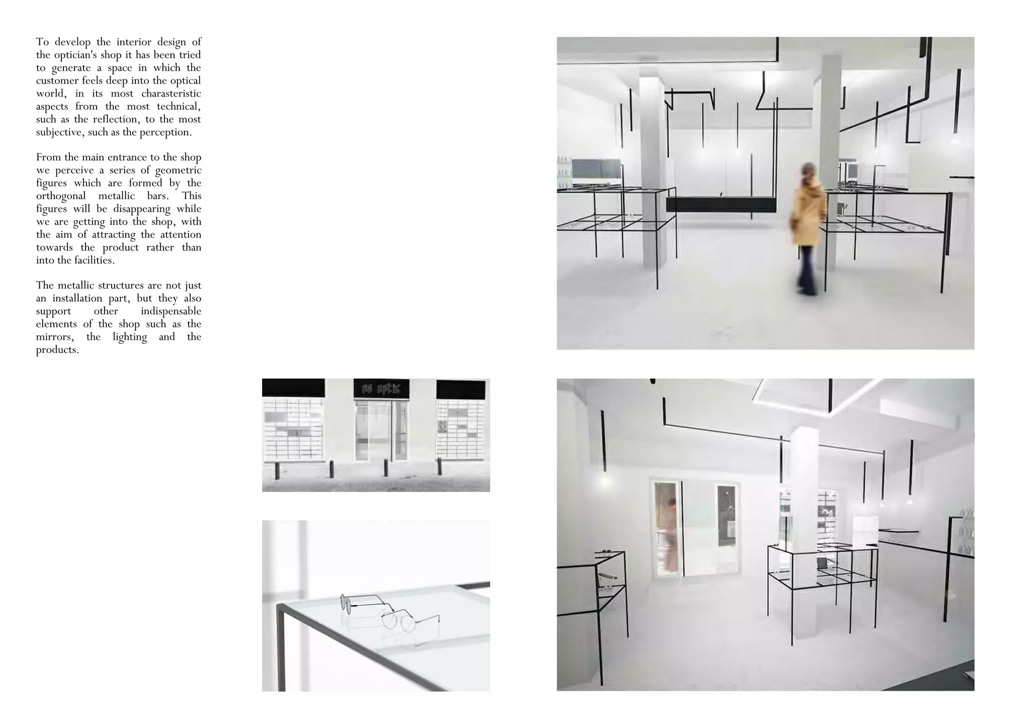 To develop the interior design of
the optician's shop it has been tried
to generate a space in which the
customer feels deep into the optical
world, in its most charasteristic
aspects from the most technical,
such as the reflection, to the most
subjective, such as the perception.
From the main entrance to the shop
we perceive a series of geometric
figures which are formed by the
orthogonal metallic bars. This
figures will be disappearing while
we are getting into the shop, with
the aim of attracting the attention
towards the product rather than
into the facilities.
The metallic structures are not just
an installation part, but they also
support other indispensable
elements of the shop such as the
mirrors, the lighting and the
products.
 
