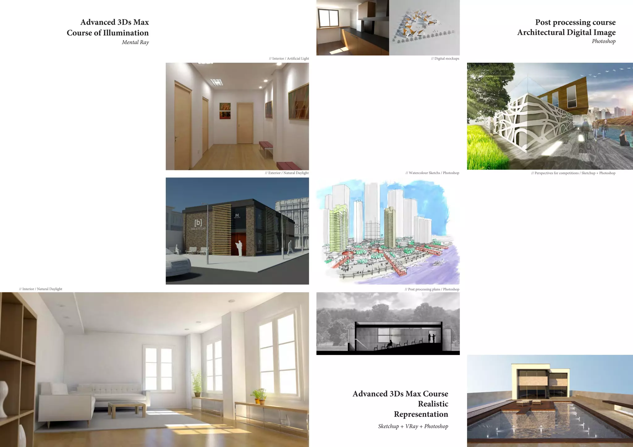 Advanced 3Ds Max Course
Realistic
Representation
Advanced 3Ds Max
Course of Illumination
Mental Ray
Sketchup + VRay + Photoshop
Post processing course
Architectural Digital Image
Photoshop
// Interior / Natural Daylight
// Exterior / Natural Daylight // Watercolour Sketchs / Photoshop
// Post processing plans / Photoshop
// Interior / Artificial Light // Digital mockups
// Perspectives for competitions / Sketchup + Photoshop
 