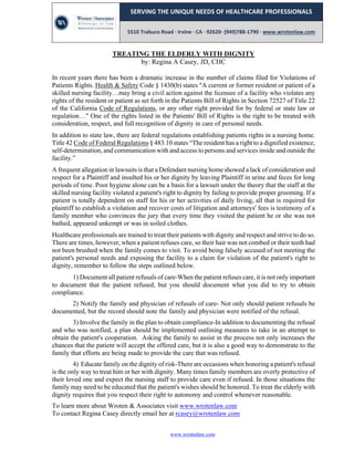 www.wrotenlaw.com
 
SERVING THE UNIQUE NEEDS OF HEALTHCARE PROFESSIONALS 
 
5510 Trabuco Road ∙ Irvine ∙ CA ∙ 92620∙ (949)788‐1790 ∙ www.wrotenlaw.com 
 
TREATING THE ELDERLY WITH DIGNITY
by: Regina A Casey, JD, CHC
In recent years there has been a dramatic increase in the number of claims filed for Violations of
Patients Rights. Health & Safety Code § 1430(b) states "A current or former resident or patient of a
skilled nursing facility…may bring a civil action against the licensee of a facility who violates any
rights of the resident or patient as set forth in the Patients Bill of Rights in Section 72527 of Title 22
of the California Code of Regulations, or any other right provided for by federal or state law or
regulation…" One of the rights listed in the Patients' Bill of Rights is the right to be treated with
consideration, respect, and full recognition of dignity in care of personal needs.
In addition to state law, there are federal regulations establishing patients rights in a nursing home.
Title 42 Code of Federal Regulations § 483.10 states “The resident has a right to a dignified existence,
self-determination, and communication with and access to persons and services inside and outside the
facility.”
A frequent allegation in lawsuits is that a Defendant nursing home showed a lack of consideration and
respect for a Plaintiff and insulted his or her dignity by leaving Plaintiff in urine and feces for long
periods of time. Poor hygiene alone can be a basis for a lawsuit under the theory that the staff at the
skilled nursing facility violated a patient's right to dignity by failing to provide proper grooming. If a
patient is totally dependent on staff for his or her activities of daily living, all that is required for
plaintiff to establish a violation and recover costs of litigation and attorneys' fees is testimony of a
family member who convinces the jury that every time they visited the patient he or she was not
bathed, appeared unkempt or was in soiled clothes.
Healthcare professionals are trained to treat their patients with dignity and respect and strive to do so.
There are times, however, when a patient refuses care, so their hair was not combed or their teeth had
not been brushed when the family comes to visit. To avoid being falsely accused of not meeting the
patient's personal needs and exposing the facility to a claim for violation of the patient's right to
dignity, remember to follow the steps outlined below.
1) Document all patient refusals of care-When the patient refuses care, it is not only important
to document that the patient refused, but you should document what you did to try to obtain
compliance.
2) Notify the family and physician of refusals of care- Not only should patient refusals be
documented, but the record should note the family and physician were notified of the refusal.
3) Involve the family in the plan to obtain compliance-In addition to documenting the refusal
and who was notified, a plan should be implemented outlining measures to take in an attempt to
obtain the patient's cooperation. Asking the family to assist in the process not only increases the
chances that the patient will accept the offered care, but it is also a good way to demonstrate to the
family that efforts are being made to provide the care that was refused.
4) Educate family on the dignity of risk-There are occasions when honoring a patient's refusal
is the only way to treat him or her with dignity. Many times family members are overly protective of
their loved one and expect the nursing staff to provide care even if refused. In those situations the
family may need to be educated that the patient's wishes should be honored. To treat the elderly with
dignity requires that you respect their right to autonomy and control whenever reasonable.
To learn more about Wroten & Associates visit www.wrotenlaw.com
To contact Regina Casey directly email her at rcasey@wrotenlaw.com
 