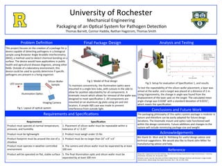 Analysis	and	Tes,ng	
	
	
University	of	Rochester	
Mechanical	Engineering	
	Packaging	of	an	Op,cal	System	for	Pathogen	Detec,on	
Thomas	BarreA,	Connor	Haddix,	Nathan	Hagstrom,	Thomas	Smith	
Problem	Deﬁni,on		
This	project	focuses	on	the	crea,on	of	a	package	for	a	
device	capable	of	detec,ng	pathogens	in	a	biological	
sample	using	Brewster	Angle	Straddle	Interferometry	
(BASI),	a	method	used	to	detect	chemical	bonding	on	a	
surface.	The	device	would	have	applica,ons	in	public	
health	and	agricultural	disease	diagnosis,	among	other	
ﬁelds.	Outside	of	a	laboratory	environment,	this	
device	could	be	used	to	quickly	determine	if	speciﬁc	
pathogens	are	present	in	a	living	organism.	
	
	
	
	
	
	
	
	
	
	
Final	Package	Design	
Requirements	and	Speciﬁca,ons	
LED	source	
Illumina,on	Op,cs	
Silicon	Wafer	
Sample	
Imaging	Camera	
Fig	1.	Layout	of	op,cal	system	
Fig	2.	Model	of	ﬁnal	design	
Requirement	 Speciﬁca0on	
Product	must	operate	at	normal	temperature,	
pressure,	and	humidity	
1.	Placement	of	silicon	wafer	must	be	repeatable	within	a	
tolerance	of	+/-	0.25°	
Product	must	be	lightweight	 2.	Product	must	weigh	under	15	lbs	
Product	footprint	must	be	around	the	size	of	a	
shoebox	
3.	Product	must	be	no	larger	than	16”	x	8”	x	6”	
Product	must	operate	in	weather-controlled	
environment	
4.	The	camera	and	silicon	wafer	must	be	separated	by	at	least	
100	mm	
Product	will	be	operated	on	ﬂat,	stable	surface	
	
5.	The	ﬁnal	illumina,on	op,c	and	silicon	wafer	must	be	
separated	by	at	least	100	mm	
To	maintain	concentricity,	the	illumina,on	op,cs	were	
mounted	in	a	single	lens	tube,	with	cutouts	in	the	side	to	
allow	for	posi,on	adjustability	for	all	components.	A	
kinema,c	mount	which	allows	for	removal	of	the	wafer	was	
designed	to	meet	speciﬁca,on	1.	All	components	are	
mounted	on	an	aluminum	jig	plate	using	pin	and	slot	
locators.	A	simple	ABS	case	was	made	to	prevent	
interference	from	outside	light.	
Fig	3.	Setup	for	evalua,on	of	Speciﬁca,on	1,	and	results	
To	test	the	repeatability	of	the	silicon	wafer	placement,	a	laser	was	
aimed	at	the	wafer,	and	a	target	was	placed	at	a	distance	of	2	m.	
Using	trigonometry,	the	change	in	angle	was	found	from	the	
displacement	of	the	laser	spot	on	the	target.	The	calculated	mean	
angle	change	was	0.0268°	with	a	standard	devia,on	of	0.0231°,	
which	meets	the	speciﬁca,on.	
Conclusions	and	Future	Work	
The	packaging	philosophy	of	this	op,cs	system	package	is	modular	in	
nature	and	therefore	can	be	easily	adapted	for	future	design	
itera,ons.	The	kinema,c	mount	and	op,cs	tube	func,oned	well	
within	the	design	constraints.	Future	addi,ons	and	changes	to	the	
system	will	include	minimizing	package	size	and	weight.	
Acknowledgements	
Reference	
We	thank	Dr.	Muir	and	Dr.	Rothberg	for	useful	design	advice	and	
technical	sugges,ons.	We	would	also	like	to	thank	John	Miller	for	
manufacturing	advice	and	help.	
Wang,	Xiao,	Tingjuan	Gao	and	Lewis	Rothberg.	“Biomolecular	Binding	Using	Brewster	Angle	Interferometry.”	University	
of	Rochester.	Rochester,	NY.	20	July	2011.	Web.	
	
Brownlee,	Lauren,	Gary	Ge,	Sean	Reid,	and	Pedro	Vallejo-Ramirez.	Pathogen	Detec,on	with	Brewster’s	Angle	Straddle	
Interferometer.	Op,cal	Design	Descrip,on	Document.	Rev	C.	Feb.	24,	2016.	Web.	
 