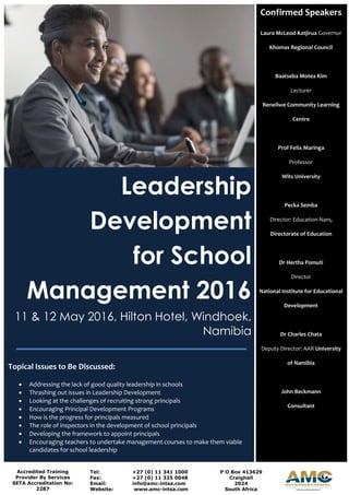 Leadership
Development
for School
Management 2016
11 & 12 May 2016, Hilton Hotel, Windhoek,
Namibia
Topical Issues to Be Discussed:
 Addressing the lack of good quality leadership in schools
 Thrashing out issues in Leadership Development
 Looking at the challenges of recruiting strong principals
 Encouraging Principal Development Programs
 How is the progress for principals measured
 The role of inspectors in the development of school principals
 Developing the framework to appoint principals
 Encouraging teachers to undertake management courses to make them viable
candidates for school leadership
Confirmed Speakers
Laura McLeod-Katjirua Governor
Khomas Regional Council
Baatseba Motea Kim
Lecturer
Reneilwe Community Learning
Centre
Prof Felix Maringa
Professor
Wits University
Pecka Semba
Director: Education-Nam,
Directorate of Education
Dr Hertha Pomuti
Director
National Institute for Educational
Development
Dr Charles Chata
Deputy Director: AAR University
of Namibia
John Beckmann
Consultant
Accredited Training
Provider By Services
SETA Accreditation No:
2287
Tel: +27 (0) 11 341 1000
Fax: +27 (0) 11 325 0048
Email: info@amc-intsa.com
Website: www.amc-intsa.com
P O Box 413629
Craighall
2024
South Africa
 