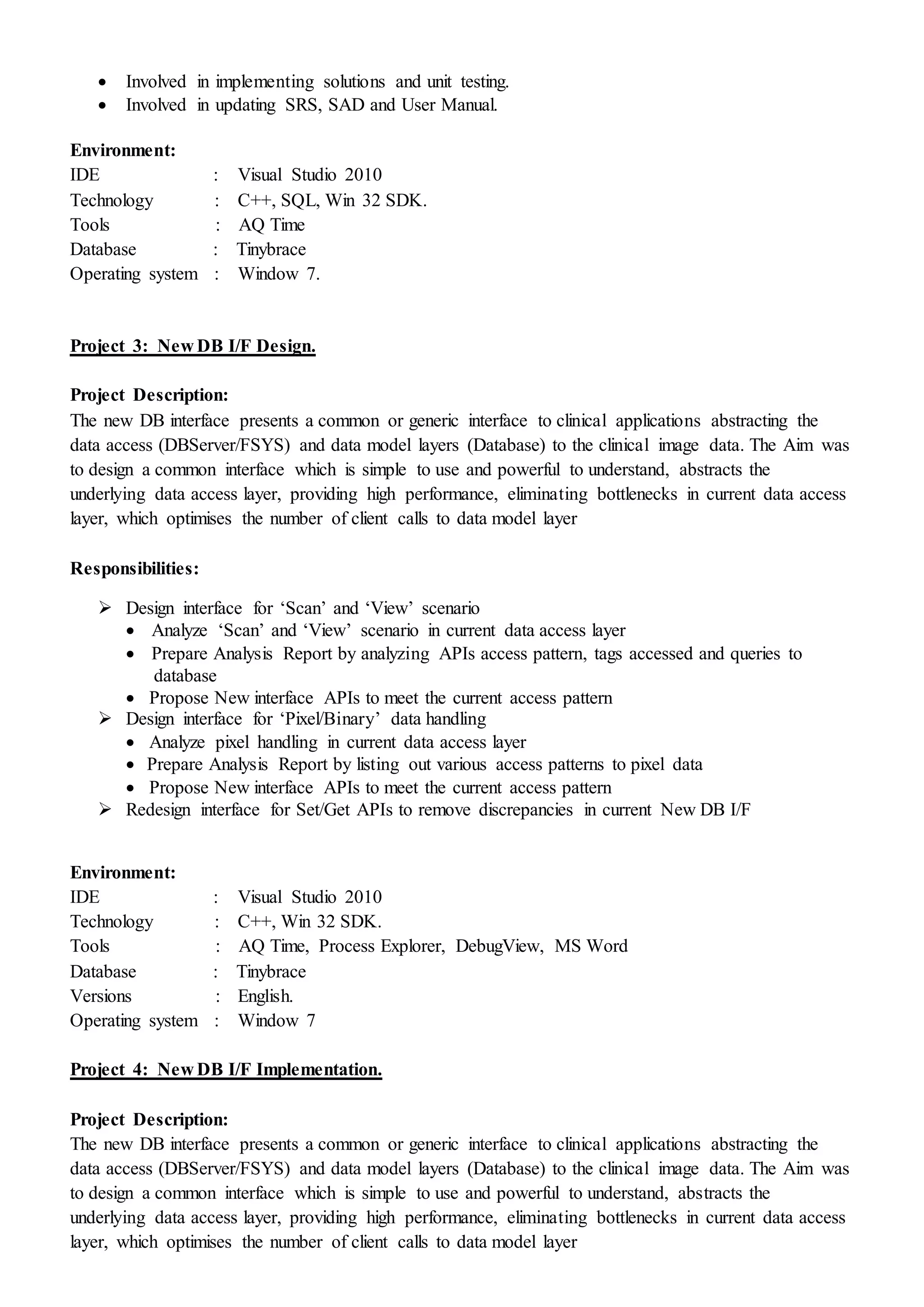  Involved in implementing solutions and unit testing.
 Involved in updating SRS, SAD and User Manual.
Environment:
IDE : Visual Studio 2010
Technology : C++, SQL, Win 32 SDK.
Tools : AQ Time
Database : Tinybrace
Operating system : Window 7.
Project 3: New DB I/F Design.
Project Description:
The new DB interface presents a common or generic interface to clinical applications abstracting the
data access (DBServer/FSYS) and data model layers (Database) to the clinical image data. The Aim was
to design a common interface which is simple to use and powerful to understand, abstracts the
underlying data access layer, providing high performance, eliminating bottlenecks in current data access
layer, which optimises the number of client calls to data model layer
Responsibilities:
 Design interface for ‘Scan’ and ‘View’ scenario
 Analyze ‘Scan’ and ‘View’ scenario in current data access layer
 Prepare Analysis Report by analyzing APIs access pattern, tags accessed and queries to
database
 Propose New interface APIs to meet the current access pattern
 Design interface for ‘Pixel/Binary’ data handling
 Analyze pixel handling in current data access layer
 Prepare Analysis Report by listing out various access patterns to pixel data
 Propose New interface APIs to meet the current access pattern
 Redesign interface for Set/Get APIs to remove discrepancies in current New DB I/F
Environment:
IDE : Visual Studio 2010
Technology : C++, Win 32 SDK.
Tools : AQ Time, Process Explorer, DebugView, MS Word
Database : Tinybrace
Versions : English.
Operating system : Window 7
Project 4: New DB I/F Implementation.
Project Description:
The new DB interface presents a common or generic interface to clinical applications abstracting the
data access (DBServer/FSYS) and data model layers (Database) to the clinical image data. The Aim was
to design a common interface which is simple to use and powerful to understand, abstracts the
underlying data access layer, providing high performance, eliminating bottlenecks in current data access
layer, which optimises the number of client calls to data model layer
 