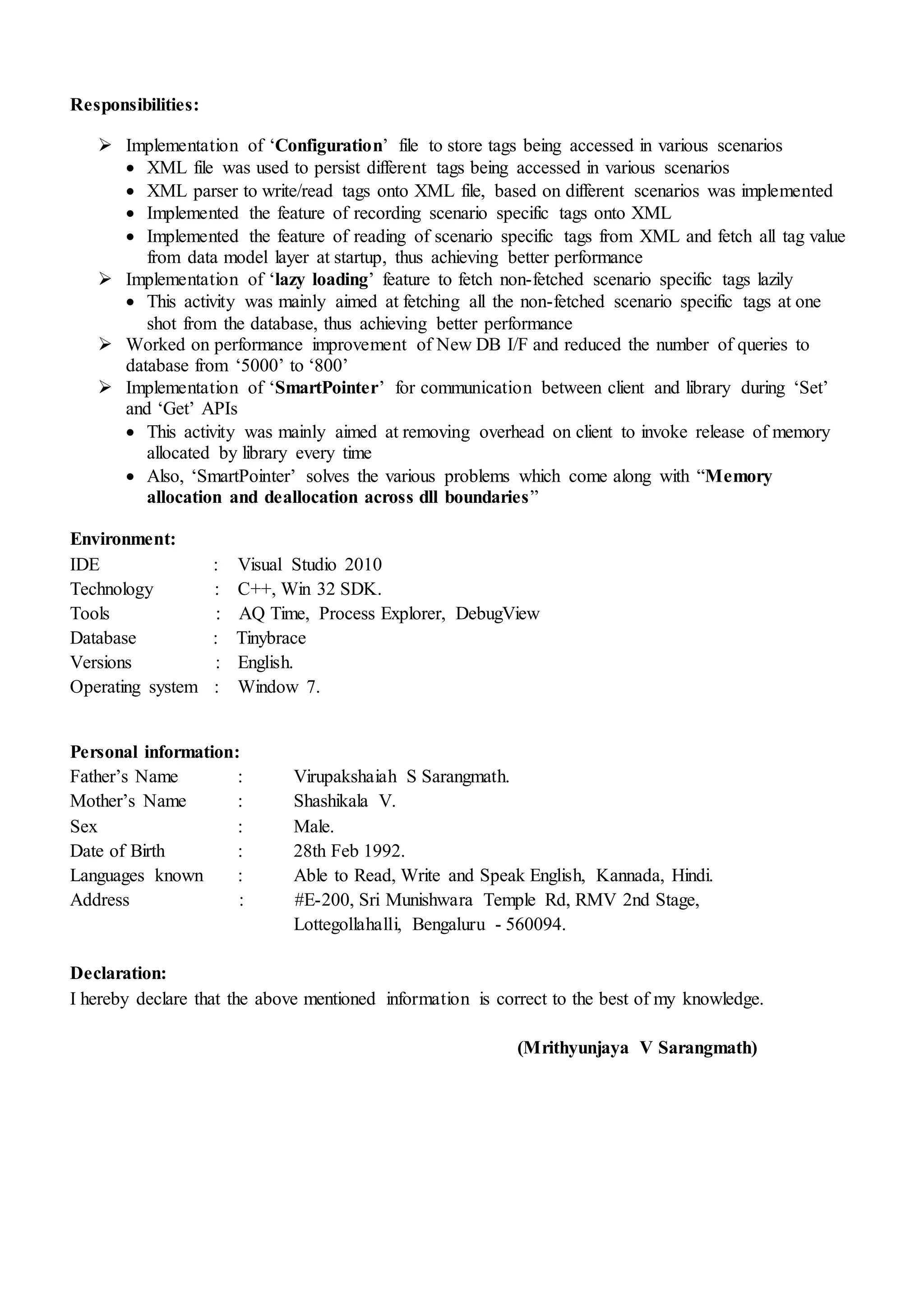 Responsibilities:
 Implementation of ‘Configuration’ file to store tags being accessed in various scenarios
 XML file was used to persist different tags being accessed in various scenarios
 XML parser to write/read tags onto XML file, based on different scenarios was implemented
 Implemented the feature of recording scenario specific tags onto XML
 Implemented the feature of reading of scenario specific tags from XML and fetch all tag value
from data model layer at startup, thus achieving better performance
 Implementation of ‘lazy loading’ feature to fetch non-fetched scenario specific tags lazily
 This activity was mainly aimed at fetching all the non-fetched scenario specific tags at one
shot from the database, thus achieving better performance
 Worked on performance improvement of New DB I/F and reduced the number of queries to
database from ‘5000’ to ‘800’
 Implementation of ‘SmartPointer’ for communication between client and library during ‘Set’
and ‘Get’ APIs
 This activity was mainly aimed at removing overhead on client to invoke release of memory
allocated by library every time
 Also, ‘SmartPointer’ solves the various problems which come along with “Memory
allocation and deallocation across dll boundaries”
Environment:
IDE : Visual Studio 2010
Technology : C++, Win 32 SDK.
Tools : AQ Time, Process Explorer, DebugView
Database : Tinybrace
Versions : English.
Operating system : Window 7.
Personal information:
Father’s Name : Virupakshaiah S Sarangmath.
Mother’s Name : Shashikala V.
Sex : Male.
Date of Birth : 28th Feb 1992.
Languages known : Able to Read, Write and Speak English, Kannada, Hindi.
Address : #E-200, Sri Munishwara Temple Rd, RMV 2nd Stage,
Lottegollahalli, Bengaluru - 560094.
Declaration:
I hereby declare that the above mentioned information is correct to the best of my knowledge.
(Mrithyunjaya V Sarangmath)
 