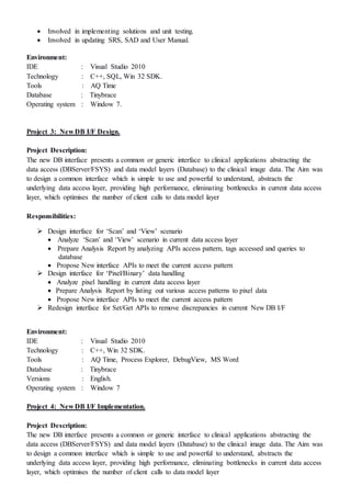  Involved in implementing solutions and unit testing.
 Involved in updating SRS, SAD and User Manual.
Environment:
IDE : Visual Studio 2010
Technology : C++, SQL, Win 32 SDK.
Tools : AQ Time
Database : Tinybrace
Operating system : Window 7.
Project 3: New DB I/F Design.
Project Description:
The new DB interface presents a common or generic interface to clinical applications abstracting the
data access (DBServer/FSYS) and data model layers (Database) to the clinical image data. The Aim was
to design a common interface which is simple to use and powerful to understand, abstracts the
underlying data access layer, providing high performance, eliminating bottlenecks in current data access
layer, which optimises the number of client calls to data model layer
Responsibilities:
 Design interface for ‘Scan’ and ‘View’ scenario
 Analyze ‘Scan’ and ‘View’ scenario in current data access layer
 Prepare Analysis Report by analyzing APIs access pattern, tags accessed and queries to
database
 Propose New interface APIs to meet the current access pattern
 Design interface for ‘Pixel/Binary’ data handling
 Analyze pixel handling in current data access layer
 Prepare Analysis Report by listing out various access patterns to pixel data
 Propose New interface APIs to meet the current access pattern
 Redesign interface for Set/Get APIs to remove discrepancies in current New DB I/F
Environment:
IDE : Visual Studio 2010
Technology : C++, Win 32 SDK.
Tools : AQ Time, Process Explorer, DebugView, MS Word
Database : Tinybrace
Versions : English.
Operating system : Window 7
Project 4: New DB I/F Implementation.
Project Description:
The new DB interface presents a common or generic interface to clinical applications abstracting the
data access (DBServer/FSYS) and data model layers (Database) to the clinical image data. The Aim was
to design a common interface which is simple to use and powerful to understand, abstracts the
underlying data access layer, providing high performance, eliminating bottlenecks in current data access
layer, which optimises the number of client calls to data model layer
 