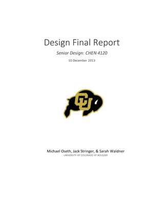  
     
Design  Final  Report  
Senior  Design:  CHEN  4120  
10  December  2013  
Michael  Oseth,  Jack  Stringer,  &  Sarah  Waldner  
UNIVERSITY   OF  COLORADO   AT  BOULDER  
 