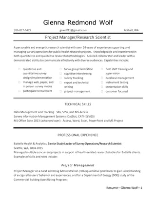 Resume—Glenna Wolf—1
Glenna Redmond Wolf
206-817-9429 grwolf11@gmail.com Bothell, WA
Project Manager/Research Scientist
A personable and energetic research scientist with over 24 years of experience supporting and
managing survey operations for public health research projects. Knowledgeable and experienced in
both quantitative and qualitative research methodologies. A skilled collaborator and leader with a
demonstrated ability to communicate effectively with diverse audiences. Capabilities include:
 qualitative and
quantitative survey
design/Implementation
 manage web, paper, and
in person survey modes
 participant recruitment
 focus group facilitation
 cognitive interviewing
 survey tracking
 report and technical
writing
 project management
 field staff training and
supervision
 database management
 Instrument testing
 presentation skills
 customer focused
TECHNICAL SKILLS
Data Management and Tracking: SAS, SPSS, and MS Access
Survey Information Management Systems: DatStat, CATI (ELVISS)
MS Office Suite 2013 (advanced user): Access, Word, Excel, PowerPoint and MS Project
PROFESSIONAL EXPERIENCE
Battelle Health & Analytics, Senior Study Leader of SurveyOperations/Research Scientist
Seattle, WA, 2004-2015
Managed multiple concurrent projects in support of health-related research studies for Battelle clients.
Examples of skills and roles include:
Proje ct M anage m e nt
Project Manager on a Food and Drug Administration (FDA) qualitative pilot study to gain understanding
of e-cigarette users’ behavior and experiences, and for a Department of Energy (DOE) study of the
Commercial Building Asset Rating Program:
 