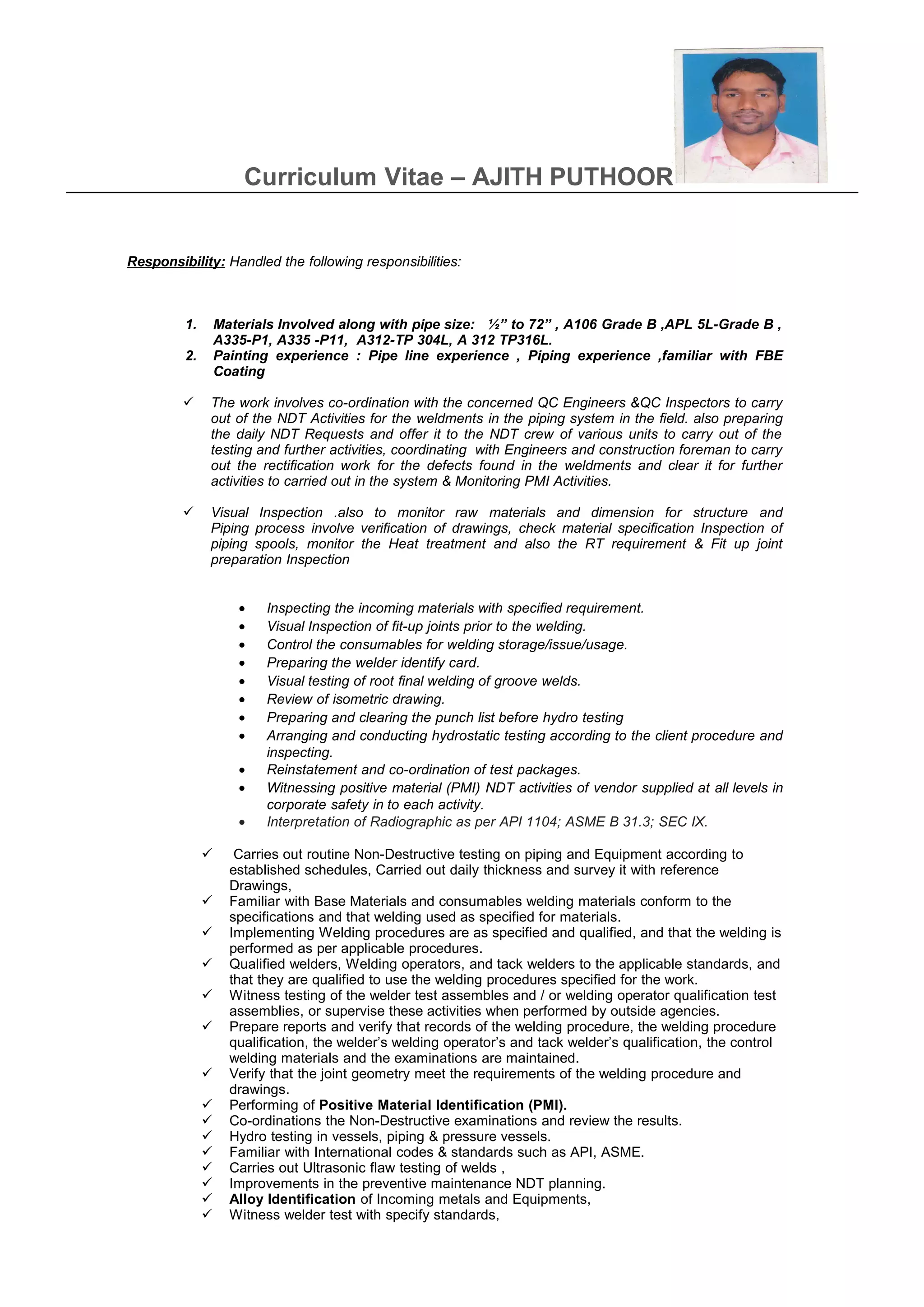 Curriculum Vitae – AJITH PUTHOOR
Responsibility: Handled the following responsibilities:
1. Materials Involved along with pipe size: ½” to 72” , A106 Grade B ,APL 5L-Grade B ,
A335-P1, A335 -P11, A312-TP 304L, A 312 TP316L.
2. Painting experience : Pipe line experience , Piping experience ,familiar with FBE
Coating
 The work involves co-ordination with the concerned QC Engineers &QC Inspectors to carry
out of the NDT Activities for the weldments in the piping system in the field. also preparing
the daily NDT Requests and offer it to the NDT crew of various units to carry out of the
testing and further activities, coordinating with Engineers and construction foreman to carry
out the rectification work for the defects found in the weldments and clear it for further
activities to carried out in the system & Monitoring PMI Activities.
 Visual Inspection .also to monitor raw materials and dimension for structure and
Piping process involve verification of drawings, check material specification Inspection of
piping spools, monitor the Heat treatment and also the RT requirement & Fit up joint
preparation Inspection
• Inspecting the incoming materials with specified requirement.
• Visual Inspection of fit-up joints prior to the welding.
• Control the consumables for welding storage/issue/usage.
• Preparing the welder identify card.
• Visual testing of root final welding of groove welds.
• Review of isometric drawing.
• Preparing and clearing the punch list before hydro testing
• Arranging and conducting hydrostatic testing according to the client procedure and
inspecting.
• Reinstatement and co-ordination of test packages.
• Witnessing positive material (PMI) NDT activities of vendor supplied at all levels in
corporate safety in to each activity.
• Interpretation of Radiographic as per API 1104; ASME B 31.3; SEC IX.
 Carries out routine Non-Destructive testing on piping and Equipment according to
established schedules, Carried out daily thickness and survey it with reference
Drawings,
 Familiar with Base Materials and consumables welding materials conform to the
specifications and that welding used as specified for materials.
 Implementing Welding procedures are as specified and qualified, and that the welding is
performed as per applicable procedures.
 Qualified welders, Welding operators, and tack welders to the applicable standards, and
that they are qualified to use the welding procedures specified for the work.
 Witness testing of the welder test assembles and / or welding operator qualification test
assemblies, or supervise these activities when performed by outside agencies.
 Prepare reports and verify that records of the welding procedure, the welding procedure
qualification, the welder’s welding operator’s and tack welder’s qualification, the control
welding materials and the examinations are maintained.
 Verify that the joint geometry meet the requirements of the welding procedure and
drawings.
 Performing of Positive Material Identification (PMI).
 Co-ordinations the Non-Destructive examinations and review the results.
 Hydro testing in vessels, piping & pressure vessels.
 Familiar with International codes & standards such as API, ASME.
 Carries out Ultrasonic flaw testing of welds ,
 Improvements in the preventive maintenance NDT planning.
 Alloy Identification of Incoming metals and Equipments,
 Witness welder test with specify standards,
 