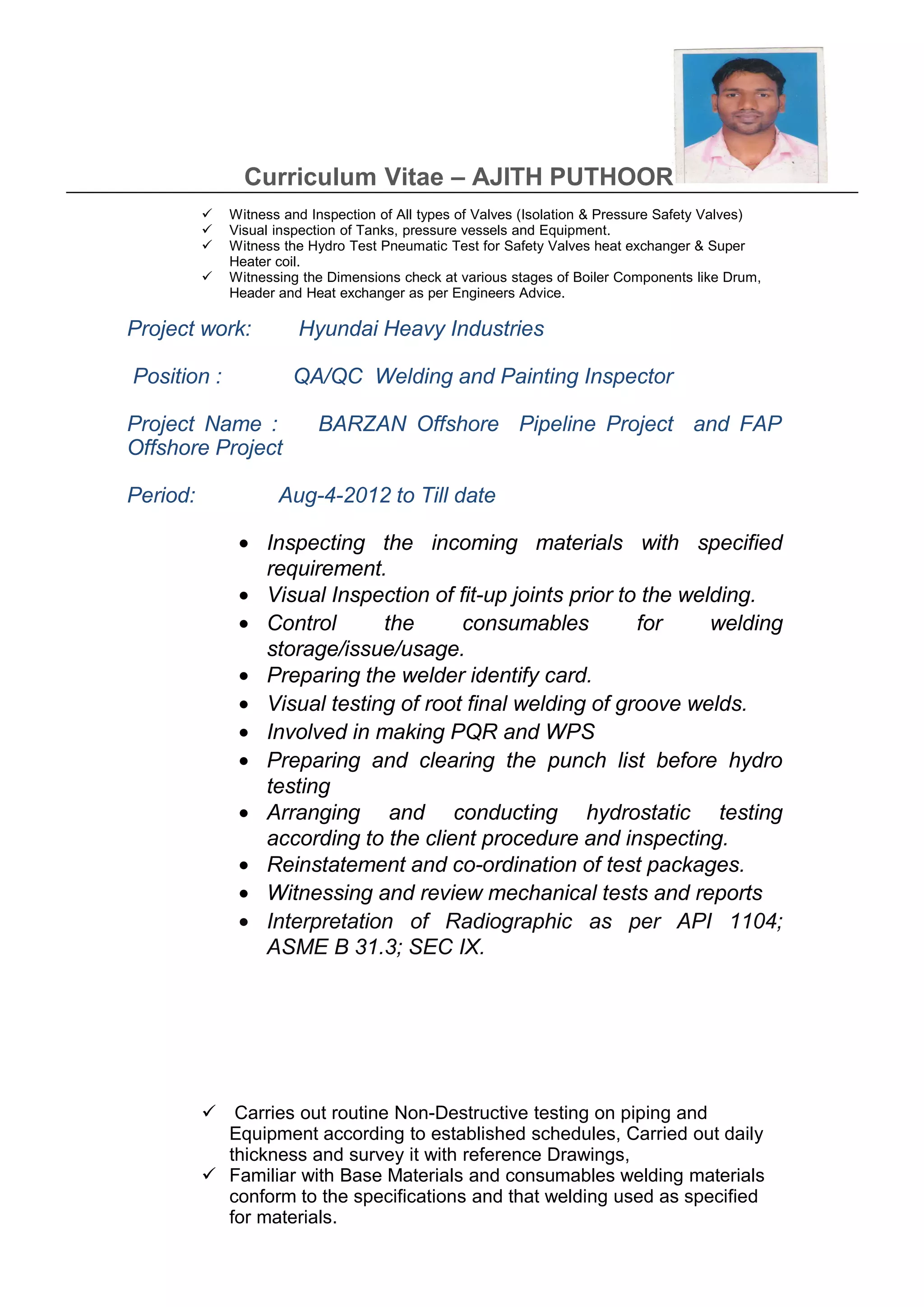 Curriculum Vitae – AJITH PUTHOOR
 Witness and Inspection of All types of Valves (Isolation & Pressure Safety Valves)
 Visual inspection of Tanks, pressure vessels and Equipment.
 Witness the Hydro Test Pneumatic Test for Safety Valves heat exchanger & Super
Heater coil.
 Witnessing the Dimensions check at various stages of Boiler Components like Drum,
Header and Heat exchanger as per Engineers Advice.
Project work: Hyundai Heavy Industries
Position : QA/QC Welding and Painting Inspector
Project Name : BARZAN Offshore Pipeline Project and FAP
Offshore Project
Period: Aug-4-2012 to Till date
• Inspecting the incoming materials with specified
requirement.
• Visual Inspection of fit-up joints prior to the welding.
• Control the consumables for welding
storage/issue/usage.
• Preparing the welder identify card.
• Visual testing of root final welding of groove welds.
• Involved in making PQR and WPS
• Preparing and clearing the punch list before hydro
testing
• Arranging and conducting hydrostatic testing
according to the client procedure and inspecting.
• Reinstatement and co-ordination of test packages.
• Witnessing and review mechanical tests and reports
• Interpretation of Radiographic as per API 1104;
ASME B 31.3; SEC IX.
 Carries out routine Non-Destructive testing on piping and
Equipment according to established schedules, Carried out daily
thickness and survey it with reference Drawings,
 Familiar with Base Materials and consumables welding materials
conform to the specifications and that welding used as specified
for materials.
 