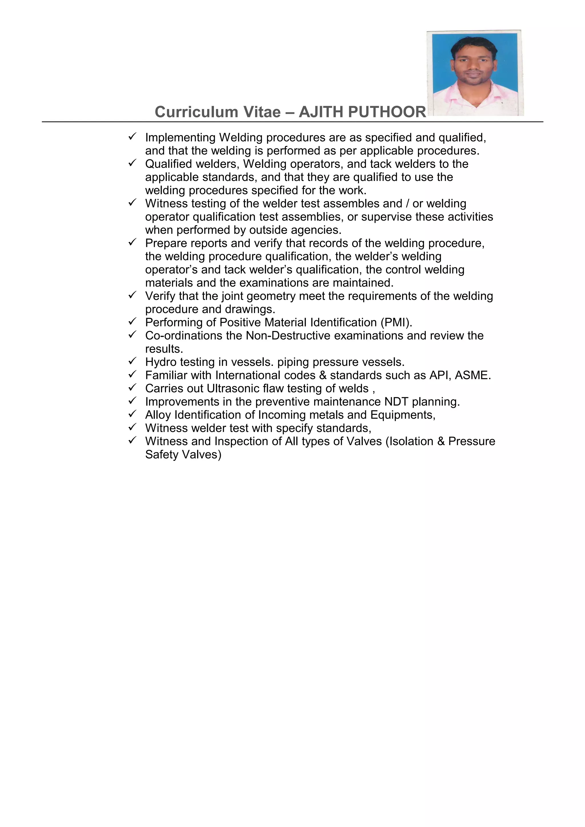 Curriculum Vitae – AJITH PUTHOOR
 Implementing Welding procedures are as specified and qualified,
and that the welding is performed as per applicable procedures.
 Qualified welders, Welding operators, and tack welders to the
applicable standards, and that they are qualified to use the
welding procedures specified for the work.
 Witness testing of the welder test assembles and / or welding
operator qualification test assemblies, or supervise these activities
when performed by outside agencies.
 Prepare reports and verify that records of the welding procedure,
the welding procedure qualification, the welder’s welding
operator’s and tack welder’s qualification, the control welding
materials and the examinations are maintained.
 Verify that the joint geometry meet the requirements of the welding
procedure and drawings.
 Performing of Positive Material Identification (PMI).
 Co-ordinations the Non-Destructive examinations and review the
results.
 Hydro testing in vessels. piping pressure vessels.
 Familiar with International codes & standards such as API, ASME.
 Carries out Ultrasonic flaw testing of welds ,
 Improvements in the preventive maintenance NDT planning.
 Alloy Identification of Incoming metals and Equipments,
 Witness welder test with specify standards,
 Witness and Inspection of All types of Valves (Isolation & Pressure
Safety Valves)
 