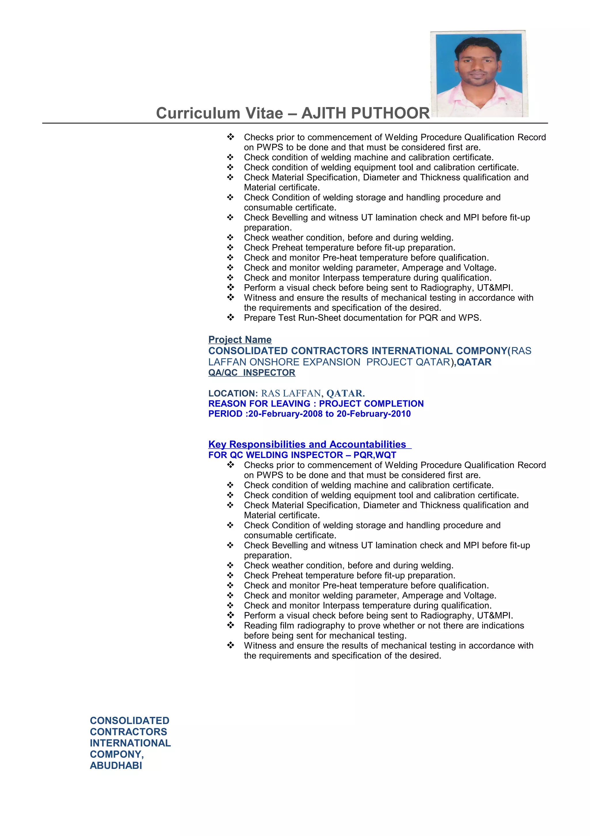 Curriculum Vitae – AJITH PUTHOOR
CONSOLIDATED
CONTRACTORS
INTERNATIONAL
COMPONY,
ABUDHABI
 Checks prior to commencement of Welding Procedure Qualification Record
on PWPS to be done and that must be considered first are.
 Check condition of welding machine and calibration certificate.
 Check condition of welding equipment tool and calibration certificate.
 Check Material Specification, Diameter and Thickness qualification and
Material certificate.
 Check Condition of welding storage and handling procedure and
consumable certificate.
 Check Bevelling and witness UT lamination check and MPI before fit-up
preparation.
 Check weather condition, before and during welding.
 Check Preheat temperature before fit-up preparation.
 Check and monitor Pre-heat temperature before qualification.
 Check and monitor welding parameter, Amperage and Voltage.
 Check and monitor Interpass temperature during qualification.
 Perform a visual check before being sent to Radiography, UT&MPI.
 Witness and ensure the results of mechanical testing in accordance with
the requirements and specification of the desired.
 Prepare Test Run-Sheet documentation for PQR and WPS.
Project Name
CONSOLIDATED CONTRACTORS INTERNATIONAL COMPONY(RAS
LAFFAN ONSHORE EXPANSION PROJECT QATAR),QATAR
QA/QC INSPECTOR
LOCATION: RAS LAFFAN, QATAR.
REASON FOR LEAVING : PROJECT COMPLETION
PERIOD :20-February-2008 to 20-February-2010
Key Responsibilities and Accountabilities
FOR QC WELDING INSPECTOR – PQR,WQT
 Checks prior to commencement of Welding Procedure Qualification Record
on PWPS to be done and that must be considered first are.
 Check condition of welding machine and calibration certificate.
 Check condition of welding equipment tool and calibration certificate.
 Check Material Specification, Diameter and Thickness qualification and
Material certificate.
 Check Condition of welding storage and handling procedure and
consumable certificate.
 Check Bevelling and witness UT lamination check and MPI before fit-up
preparation.
 Check weather condition, before and during welding.
 Check Preheat temperature before fit-up preparation.
 Check and monitor Pre-heat temperature before qualification.
 Check and monitor welding parameter, Amperage and Voltage.
 Check and monitor Interpass temperature during qualification.
 Perform a visual check before being sent to Radiography, UT&MPI.
 Reading film radiography to prove whether or not there are indications
before being sent for mechanical testing.
 Witness and ensure the results of mechanical testing in accordance with
the requirements and specification of the desired.
 