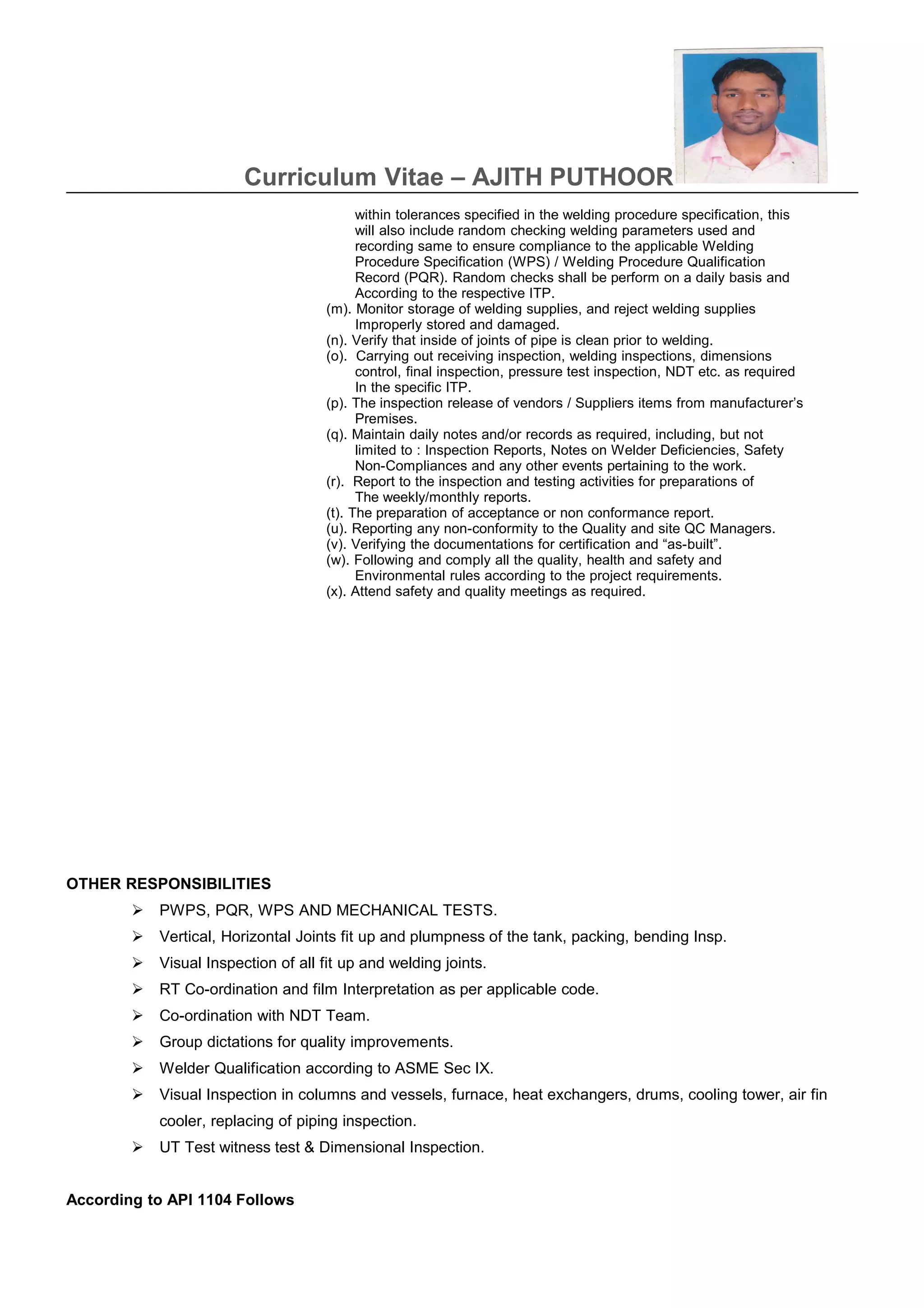 Curriculum Vitae – AJITH PUTHOOR
within tolerances specified in the welding procedure specification, this
will also include random checking welding parameters used and
recording same to ensure compliance to the applicable Welding
Procedure Specification (WPS) / Welding Procedure Qualification
Record (PQR). Random checks shall be perform on a daily basis and
According to the respective ITP.
(m). Monitor storage of welding supplies, and reject welding supplies
Improperly stored and damaged.
(n). Verify that inside of joints of pipe is clean prior to welding.
(o). Carrying out receiving inspection, welding inspections, dimensions
control, final inspection, pressure test inspection, NDT etc. as required
In the specific ITP.
(p). The inspection release of vendors / Suppliers items from manufacturer’s
Premises.
(q). Maintain daily notes and/or records as required, including, but not
limited to : Inspection Reports, Notes on Welder Deficiencies, Safety
Non-Compliances and any other events pertaining to the work.
(r). Report to the inspection and testing activities for preparations of
The weekly/monthly reports.
(t). The preparation of acceptance or non conformance report.
(u). Reporting any non-conformity to the Quality and site QC Managers.
(v). Verifying the documentations for certification and “as-built”.
(w). Following and comply all the quality, health and safety and
Environmental rules according to the project requirements.
(x). Attend safety and quality meetings as required.
OTHER RESPONSIBILITIES
 PWPS, PQR, WPS AND MECHANICAL TESTS.
 Vertical, Horizontal Joints fit up and plumpness of the tank, packing, bending Insp.
 Visual Inspection of all fit up and welding joints.
 RT Co-ordination and film Interpretation as per applicable code.
 Co-ordination with NDT Team.
 Group dictations for quality improvements.
 Welder Qualification according to ASME Sec IX.
 Visual Inspection in columns and vessels, furnace, heat exchangers, drums, cooling tower, air fin
cooler, replacing of piping inspection.
 UT Test witness test & Dimensional Inspection.
According to API 1104 Follows
 