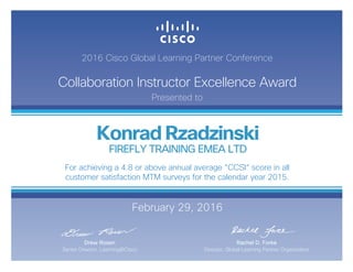 2016 Cisco Global Learning Partner Conference
Collaboration Instructor Excellence Award
Presented to
February 29, 2016
Rachel D. Forke
Director, Global Learning Partner Organization
Drew Rosen
Senior Director, Learning@Cisco
Konrad Rzadzinski
FIREFLY TRAINING EMEA LTD
For achieving a 4.8 or above annual average “CCSI“ score in all
customer satisfaction MTM surveys for the calendar year 2015.
 