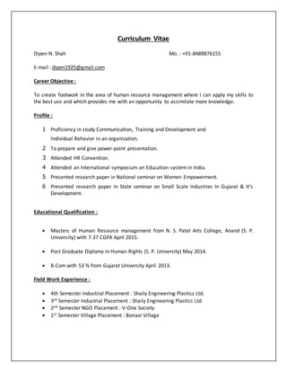 Curriculum Vitae
Dipen N. Shah Mo. : +91-8488876155
E-mail : dipen1925@gmail.com
Career Objective :
To create footwork in the area of human resource management where I can apply my skills to
the best use and which provides me with an opportunity to assimilate more knowledge.
Profile :
1 Proficiency in study Communication, Training and Development and
Individual Behavior in an organization.
2 To prepare and give power-point presentation.
3 Attended HR Convention.
4 Attended an International symposium on Education system in India.
5 Presented research paper in National seminar on Women Empowerment.
6 Presented research paper in State seminar on Small Scale Industries In Gujarat & It’s
Development.
Educational Qualification :
 Masters of Human Resource management from N. S. Patel Arts College, Anand (S. P.
University) with 7.37 CGPA April 2015.
 Post Graduate Diploma in Human Rights (S. P. University) May 2014.
 B.Com with 53 % from Gujarat University April 2013.
Field Work Experience :
 4th Semester Industrial Placement : Shaily Engineering Plastics Ltd.
 3rd Semester Industrial Placement : Shaily Engineering Plastics Ltd.
 2nd Semester NGO Placement : V-One Society
 1st Semester Village Placement : Boriavi Village
 