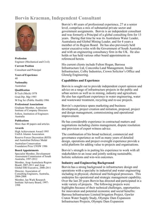 Borvin Kracman, Independent Consultant
Profession
Engineer (Mechanical and Civil)
Current Position
Consultant and Principal
Years of Experience
40
Nationality
Australian
Qualification
B Tech (Mech) 1978
Grad.Dip .Mgt 1985
M Eng Sci (Public Health) 1986
Professional Associations
Graduate Member, Australian
Institute of Company Directors
Fellow, Institution of Engineers
Australia
Publications
More than 40 papers and articles
Awards
High Achievement Award 1995
UniSA Alumni Association
Reserve Forces Decoration (RFD)
and Australian Defence Medal
Australian Conservation
Foundation Prize UNSW 1986
Board Appointments
Specialist Member, Development
Assessment Commission of South
Australia, 1997-2012
Member, Arup Australasia Region
Board, 2007-2011 and Arup
Global ERI Executive, 2006-2011
Director, Association of
Consulting Engineers, Australia,
2004-2006
Member, Ian Wark Research
Institute Advisory Board, 1997-
1998
Borvin’s 40 years of professional experience, 27 at a senior
level, comprises a mix of substantial private sector and
government assignments. Borvin is an independent consultant
and was formerly a Principal of a global consulting firm for 13
years. During that time he was its Australasia Water Leader,
Australasia and Global Mining Leader, and for 4 years a
member of its Region Board. He has also previously held
senior executive roles with the Government of South Australia
and with an engineering consultancy firm in the UK. He also
holds or has held various other board appointments as
referenced herein.
His current clients include Fulton Hogan, Barossa
Infrastructure Ltd, Concordia Land Management, Inside
Infrastructure, Colby Industries, Crown Solicitor’s Office and
Glenelg Engineering.
Capabilities and Experience
Borvin is sought out to provide independent expert opinion and
advice on a range of infrastructure projects in the public and
urban sectors as well as in mining, industry and agriculture.
He also has significant experience in water engineering, water
and wastewater treatment, recycling and re-use projects.
Borvin’s experience spans marketing and business
development, project creation and initiation, proposal, project
and design management, commissioning and operational
improvement.
He has considerable experience in contractual matters and
negotiations including claims management, dispute resolution
and provision of expert witness advice.
The combination of his broad technical, commercial and
governance experience as well as many years of detailed
design, operations and project oversight experience provide a
solid platform for adding value to projects and organisations.
Borvin’s strength is in putting his experience to work with all
stakeholders to an issue and jointly seeking sustainable,
holistic solutions and win-win outcomes.
Industry and Engineering Background
Borvin has a strong background in infrastructure design and
operations with a specialty in industrial and water engineering
including in physical, chemical and biological processes. This
underpins his operational and strategic management capability.
Over the last 20 years Borvin has directed and participated in a
wide variety of projects. The following projects were
highlights because of their technical challenges, opportunities
for innovation and potential economic and social benefits:
Barossa Infrastructure Limited Irrigation Project, Gawler
Craton Water Supply Study, Olympic Dam Expansion
Infrastructure Projects, Olympic Dam Expansion
 