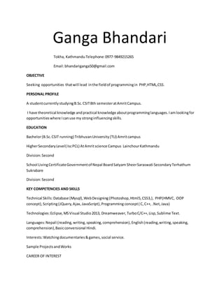 Ganga Bhandari
Tokha, KathmanduTelephone:0977-9849215265
Email:bhandariganga50@gmail.com
OBJECTIVE
Seeking opportunities thatwill lead inthe fieldof programmingin PHP,HTML,CSS.
PERSONAL PROFILE
A studentcurrentlystudyingB.Sc.CSIT8th semesteratAmritCampus.
I have theoretical knowledge andpractical knowledge aboutprogramminglanguages.Iamlookingfor
opportunitieswhere Icanuse my stronginfluencingskills.
EDUCATION
Bachelor(B.Sc.CSIT running) TribhuvanUniversity(TU) Amritcampus
HigherSecondaryLevel( IscPCL) AtAmritscience Campus LainchourKathmandu
Division:Second
School LivingCertificateGovernmentof Nepal BoardSatyam SheerSaraswati SecondaryTerhathum
Sukrabare
Division:Second
KEY COMPETENCIES AND SKILLS
Technical Skills:Database (Mysql),WebDesigning (Photoshop,Html5,CSS3,), PHP(HMVC, OOP
concept),Scripting(JQuery,Ajax,JavaScript),Programming concept( C,C++, .Net,Java)
Technologies:Eclipse, MSVisual Studio2013, Dreamweaver,TurboC/C++,Lisp,Sublime Text.
Languages:Nepali (reading,writing,speaking,comprehension),English(reading,writing,speaking,
comprehension),Basicconversional Hindi.
Interests:Watchingdocumentaries&games, social service.
Sample ProjectsandWorks
CAREER OF INTEREST
 
