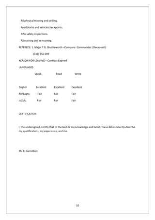 All physical training and drilling.
Roadblocks and vehicle checkpoints.
Rifle safety inspections.
All training and re-training.
REFEREES: 1. Major T.B. Shuttleworth –Company Commander ( Deceased )
(032) 550 099
REASON FOR LEAVING – Contract Expired
LANGUAGES
Speak Read Write
English Excellent Excellent Excellent
Afrikaans Fair Fair Fair
IsiZulu Fair Fair Fair
CERTIFICATION
I, the undersigned, certify that to the best of my knowledge and belief, these data correctly describe
my qualifications, my experience, and me.
Mr B. Gamildien
10
 