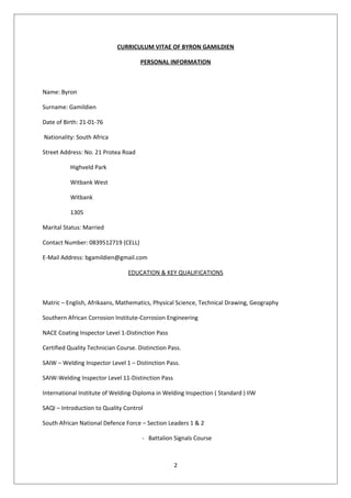 CURRICULUM VITAE OF BYRON GAMILDIEN
PERSONAL INFORMATION
Name: Byron
Surname: Gamildien
Date of Birth: 21-01-76
Nationality: South Africa
Street Address: No. 21 Protea Road
Highveld Park
Witbank West
Witbank
1305
Marital Status: Married
Contact Number: 0839512719 (CELL)
E-Mail Address: bgamildien@gmail.com
EDUCATION & KEY QUALIFICATIONS
Matric – English, Afrikaans, Mathematics, Physical Science, Technical Drawing, Geography
Southern African Corrosion Institute-Corrosion Engineering
NACE Coating Inspector Level 1-Distinction Pass
Certified Quality Technician Course. Distinction Pass.
SAIW – Welding Inspector Level 1 – Distinction Pass.
SAIW-Welding Inspector Level 11-Distinction Pass
International Institute of Welding-Diploma in Welding Inspection ( Standard ) IIW
SAQI – Introduction to Quality Control
South African National Defence Force – Section Leaders 1 & 2
- Battalion Signals Course
2
 