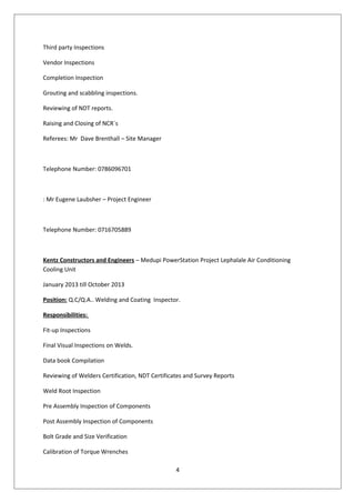 Third party Inspections
Vendor Inspections
Completion Inspection
Grouting and scabbling inspections.
Reviewing of NDT reports.
Raising and Closing of NCR`s
Referees: Mr Dave Brenthall – Site Manager
Telephone Number: 0786096701
: Mr Eugene Laubsher – Project Engineer
Telephone Number: 0716705889
Kentz Constructors and Engineers – Medupi PowerStation Project Lephalale Air Conditioning
Cooling Unit
January 2013 till October 2013
Position: Q.C/Q.A.. Welding and Coating Inspector.
Responsibilities:
Fit-up Inspections
Final Visual Inspections on Welds.
Data book Compilation
Reviewing of Welders Certification, NDT Certificates and Survey Reports
Weld Root Inspection
Pre Assembly Inspection of Components
Post Assembly Inspection of Components
Bolt Grade and Size Verification
Calibration of Torque Wrenches
4
 