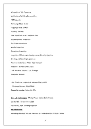 Witnessing of Bolt Torqueing
Verification of Welding Consumables.
NDT Requests
Reviewing of Data Books
Flagging of Butts for NDT
Punching out lines
Final Inspections on all Completed Jobs
Blade Alignment Inspections
Third party Inspections
Vendor Inspections
Completion Inspection
Inspection of Blade angle, tip clearance and impeller tracking.
Grouting and Scabbling inspections.
Referees: Mr Donovan Paton – Q.C. Manager
Telephone Number: 0726530516
: Mr. Vusumuzi Masuku – Q.C. Manager
Telephone Number:
: Mr. Charles De Lange – Q.A. Manager ( Deceased )
Telephone Number: 0836409408
Reason for Leaving : Better Job Offer
Skye-Lab Technologies – Medupi Power Station Boiler Project
October 2012 till December 2012
Position: Q.C/Q.A.. Welding Inspector:
Responsibilities:
Reviewing of all High and Low Pressure Data Books and Structural Data Books
5
 