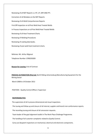 Reviewing of all NDT Reports i.e. RT, UT, MPI AND PTI.
Correction of all Mistakes on the NDT Reports
Reviewing of all Weld Comprehensive Reports
First Off Inspection on all Post Weld Heat Treated Welds
In Process Inspections on all Post Weld Heat Treated Welds
Reviewing of all Heat Treatment Charts
Reviewing of Welding Procedures
Reviewing of coating data books.
Reviewing of post weld heat treatment charts.
Referees: Mr. Arthur Blignaut
Telephone Number: 0780292828
Reason for Leaving: End of Contract
PROCESS AUTOMATION (Pty) Ltd: North Riding Johannesburg Manufacturing Equipment for the
Mining Sector
March 2008 to 19 October 2012
POSITION – Quality Control Officer / Supervisor
RESPONSIBILITIES:
The supervision of all in process dimensional and visual inspections.
The issuing and follow up and closure of all internal, supplier and branch non-conformance reports.
The recording issuing and closure of all concession requests..
Team leader of the goal alignment toolkit in The Work Place Challenge Programme.
The handling of all customer complaints related to Quality Control.
Carry out despatch inspections on mechanical, electrical and electronic components.
6
 