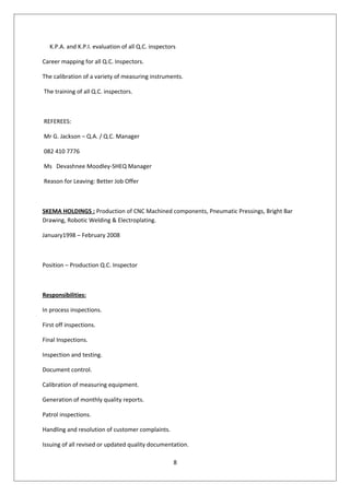 K.P.A. and K.P.I. evaluation of all Q.C. inspectors
Career mapping for all Q.C. Inspectors.
The calibration of a variety of measuring instruments.
The training of all Q.C. inspectors.
REFEREES:
Mr G. Jackson – Q.A. / Q.C. Manager
082 410 7776
Ms Devashnee Moodley-SHEQ Manager
Reason for Leaving: Better Job Offer
SKEMA HOLDINGS : Production of CNC Machined components, Pneumatic Pressings, Bright Bar
Drawing, Robotic Welding & Electroplating.
January1998 – February 2008
Position – Production Q.C. Inspector
Responsibilities:
In process inspections.
First off inspections.
Final Inspections.
Inspection and testing.
Document control.
Calibration of measuring equipment.
Generation of monthly quality reports.
Patrol inspections.
Handling and resolution of customer complaints.
Issuing of all revised or updated quality documentation.
8
 
