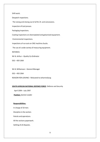 Shift work.
Despatch inspections.
The raising and closing out of all N.C.R. and concessions.
Inspection of tool presses
Packaging inspections.
Coating inspections on electroplated and galvanised equipment.
Environmental inspections.
Inspections of run outs on CNC machine chucks.
The use of a wide variety of measuring equipment.
REFEREES:
Mr N. Arthur – Quality Co-Ordinator
032 – 459 1364
Mr B. Williamson – General Manager
032 – 459 1364
REASON FOR LEAVING – Relocated to Johannesburg
SOUTH AFRICAN NATIONAL DEFENCE FORCE: Defence and Security
April 1994 – July 1997
Position- Section Leader
Responsibilities:
In charge of 10 men.
Discipline in the section.
Patrols and operations.
All the sections paperwork.
Settling of all disputes.
9
 