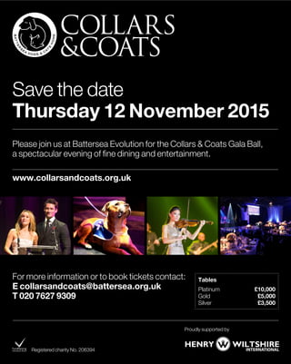 For more information or to book tickets contact:
E collarsandcoats@battersea.org.uk
T 020 7627 9309
Registered charity No. 206394
Please join us at Battersea Evolution for the Collars & Coats Gala Ball,
a spectacular evening of fine dining and entertainment.
www.collarsandcoats.org.uk
Tables
Platinum £10,000
Gold £5,000
Silver £3,500
Save the date
Thursday 12 November 2015
Proudly supported by
 