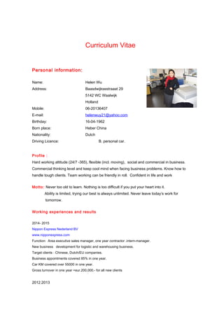 Curriculum Vitae
Personal information:
Name: Helen Wu
Address: Baasdwijksestraaat 29
5142 WC Waalwijk
Holland
Mobile: 06-20136407
E-mail: helenwuy21@yahoo.com
Birthday: 16-04-1962
Born place: Heber China
Nationality: Dutch
Driving Licence: B. personal car.
Profile :
Hard working attitude (24/7 -365), flexible (incl. moving), social and commercial in business.
Commercial thinking level and keep cool mind when facing business problems. Know how to
handle tough clients. Team working can be friendly in roll. Confident in life and work
Motto: Never too old to learn. Nothing is too difficult if you put your heart into it.
Ability is limited, trying our best is always unlimited. Never leave today’s work for
tomorrow.
Working experiences and results
2014- 2015
Nippon Express Nederland BV
www.nipponexpress.com
Function: Area executive sales manager, one year contractor .intern-manager.
New business development for logistic and warehousing business.
Target clients : Chinese, Dutch/EU companies.
Business appointments covered 85% in one year.
Car KM covered over 55000 in one year.
Gross turnover in one year +eur.200,000.- for all new clients
2012.2013
 