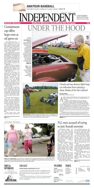 AMATEUR BASEBALL
Marshall A’s travel to Hadley for Sunday matinee / PAGE 1B
Clouds and rain showers didn’t keep
car enthusiasts from enjoying a
classic Shades of the Past weekend
By Katy Palmer
kpalmer@marshallindependent.com
nother round of polished hoods and roaring engines took
place at the Shades of the Past Car and Bike Show on
Saturday.
Dozens of participants from all over the area
brought cars from multiple generations and lined
them up for display outside of the Marshall Runnings.
Everything from classic 1930s cars to current ’09 rides could
be seen. Although there was spitting rain all morning, there was
no sense of dampened spirit among the car lovers. It didn’t
matter whether you were a long-time car enthusiast or a passer-
by, intrigued by the show; it was a great event to catch up with
old friends, meet some newcomers, and spend a day admiring
the cars.
Throughout the morning, an announcer read out raffle win-
ners and occasionally counted down to the launching of a T-
shirt, which could be seen flying through the air toward a group
Containment
cap offers
hope even as
oil spews on
NEW ORLEANS (AP) — A
device sucking some of the oil
from a blown-out well in the
Gulf of Mexico offered a bright
spot Sunday for a region that has
seen its wildlife coated in a
lethal muck, its fishermen idled
and its beaches tarnished by the
nation’s worst oil spill.
The containment cap placed
on the gusher near the sea floor
trapped about 441,000 gallons of
oil Saturday, BP spokesman
Mark Proegler said Sunday, up
from around 250,000 gallons of
oil Friday. It’s not clear how
much is still escaping; an esti-
mated 500,000 to 1 million gal-
lons of crude is believed to be
leaking daily.
While BP officials registered
optimism, government officials
monitoring the response to the
spill were more cautious, wary
of drumming up promises they
couldn’t deliver on.
BP chief executive Tony
Hayward told the BBC on
Sunday that he believed the cap
was likely to capture ‘‘the
majority, probably the vast
majority’’ of the oil gushing
from the well. The gradual
increase in the amount being
captured is deliberate, in an
effort to prevent water from get-
ting inside and forming a frozen
slush that foiled a previous con-
tainment attempt.
The next step is for BP engi-
neers to attempt to close vents
on the cap that allow streams of
oil to escape and prevent that
water intake, and Hayward told
the BBC that the company hopes
a second containment system
will be in place by next week-
end.
Hawyard, who has faced crit-
icism over his company’s
response to the spill, said that he
wouldn’t step down and that he
had the ‘‘absolute intention of
seeing this through to the end.’’
‘‘We’re going to clean up the
oil, we’re going to remediate
any environmental damage and
we are going to return the Gulf
coast to the position it was in
prior to this event,’’ he told the
BBC.
Coast Guard Adm. Thad
Allen, the federal government’s
www.marshall
independent.com
cu.marshall
independent.com
Bill Rauenhorst of Marshall.
Thank you for subscribing!
GOODMORNING
VIRTUAL
NEWSROOM
Check it out at
www.marshallindependent.com
and send us your news and photos!
INDEPENDENTINDEPENDENTMarshall, Minnesota Southwest Minnesota’s Award-Winning Daily Newspaper 75¢
MONDAY, JUNE 7, 2010
WEATHER
SENIOR DINING WEDNESDAY AT ACC
Evening Senior Dining starts at 4:30 p.m. Wednesday at the
Adult Community Center, 107 S. 4th St. in Marshall. The menu
will include pork roast, mashed potatoes and gravy and rosy
applesauce.
Call Lutheran Social Services at 537-6124 to make reservations.
The cost for age 60 and younger is $6.50 and older than 60 is
$3.50 or contribution.
LOCALLY
TODAY:
Partly cloudy with a
30% chance of rain
High: 75
TUESDAY:
Cloudy with a
20% chance of rain
High: 80
2 SECTIONS, 14 PAGES
RECORDS 2A
LOCAL/STATE 3A
EDITORIAL 4A
CALENDAR/TV 5A
BUSINESS 6A
SPORTS 1B-3B
CLASSIFIEDS 4B-5B
ENTERTAINMENT 6B
INDEX
AVERA WALK
Photo by Katy Palmer
Gloria, left, Linda Haag, along with their companion Cloe complete the breast cancer survivor walk at the
Avera Marshall Race Against Breast Cancer on Saturday in Marshall. They joined the crowd of pink later to
support the runners and share the joy of the event with others.
ELMWOOD PARK, N.J.
(AP) — Two New Jersey men
who talked about attacking
Americans and sought to fight
alongside terrorists in Somalia
were arrested at a gate New
York’s Kennedy Airport as they
were about to board a flight to
leave the U.S. and join the al-
Qaida-affiliated jihadists,
authorities said.
Mohamed Mahmood Alessa,
20, and Carlos Eduardo
Almonte, 26, were arrested
Saturday before they could
board separate flights to Egypt
and then continue on to Somalia,
federal officials in New Jersey
and the New York Police
Department said.
They had been under investi-
gation since 2006. New York
Police Commissioner Raymond
Kelly said they had traveled to
Jordan in 2007 and tried to get
into Iraq, but were turned back
by their would-be recruiters.
During the lengthy investiga-
tion, an NYPD undercover offi-
cer recorded conversations with
the men in which they spoke
about jihad against Americans.
‘‘I leave this time. God will-
ing, I never come back,’’ author-
ities say Alessa told the officer
last year. ‘‘Only way I would
come back here is if I was in the
land of jihad and the leader
ordered me to come back here
and do something here. Ah, I
love that.’’
Alessa also was allegedly
recorded telling Almonte that he
would outdo Maj. Nidal Hasan,
the Army psychiatrist accused of
killing 13 people at Fort Hood,
Texas, last year.
‘‘He’s not better than me. I’ll
do twice what he did,’’ Alessa
allegedly said.
Kelly said Alessa, of North
Bergen, and Almonte, of
Elmwood Park, are American
citizens.
N.J. men accused of trying
to join Somali terrorists
Men PAGE 8A
Photos by
Katy Palmer
Joey Burner of
Marshall
enjoyed peeking
under the hoods
of various cars
during the
Shades of the
Past Car Show
on Saturday in
Marshall. This
was his first time
he and his family
walked through
the show to see
the variety of
cars and bikes
on display. More
photos on
PAGE 7A.
■ See more
images from
Saturday’s
show, as well as
from Friday’s
cruise at cu.
marshall
independent.
com
Brian Baulson walked through the project corral of in-progress cars
Saturday. He knows a lot of people who come to the show, and enjoys vis-
iting with them and seeing what they bring each year.Cap PAGE 8A Hood PAGE 8A
UNDER THEHOOD
A
 