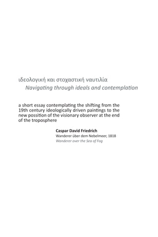 ιδεολογική και στοχαστική ναυτιλία
Navigating through ideals and contemplation
a short essay contemplating the shifting from the
19th century ideologically driven paintings to the
new possition of the visionary observer at the end
of the troposphere
Caspar David Friedrich
Wanderer über dem Nebelmeer, 1818
Wanderer over the Sea of Fog
 