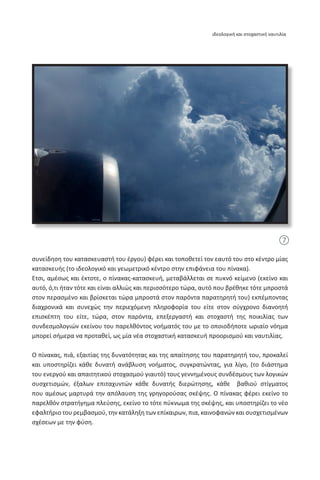 συνείδηση του κατασκευαστή του έργου) φέρει και τοποθετεί τον εαυτό του στο κέντρο μίας
κατασκευής (το ιδεολογικό και γεωμετρικό κέντρο στην επιφάνεια του πίνακα).
Έτσι, αμέσως και έκτοτε, ο πίνακας-κατασκευή, μεταβάλλεται σε πυκνό κείμενο (εκείνο και
αυτό, ό,τι ήταν τότε και είναι αλλιώς και περισσότερο τώρα, αυτό που βρέθηκε τότε μπροστά
στον περασμένο και βρίσκεται τώρα μπροστά στον παρόντα παρατηρητή του) εκπέμποντας
διαχρονικά και συνεχώς την περιεχόμενη πληροφορία του είτε στον σύγχρονο διανοητή
επισκέπτη του είτε, τώρα, στον παρόντα, επεξεργαστή και στοχαστή της ποικιλίας των
συνδεσμολογιών εκείνου του παρελθόντος νοήματός του με το οποιοδήποτε ωριαίο νόημα
μπορεί σήμερα να προταθεί, ως μία νέα στοχαστική κατασκευή προορισμού και ναυτιλίας.
Ο πίνακας, πιά, εξαιτίας της δυνατότητας και της απαίτησης του παρατηρητή του, προκαλεί
και υποστηρίζει κάθε δυνατή ανάβλυση νοήματος, συγκρατώντας, για λίγο, (το διάστημα
του ενεργού και απαιτητικού στοχασμού γιαυτό) τους γεννημένους συνδέσμους των λογικών
συσχετισμών, έξαλων επιταχυντών κάθε δυνατής διερώτησης, κάθε βαθιού στίγματος
που αμέσως μαρτυρά την απόλαυση της γρηγορούσας σκέψης. Ο πίνακας φέρει εκείνο το
παρελθόν στρατήγημα πλεύσης, εκείνο το τότε πύκνωμα της σκέψης, και υποστηρίζει το νέο
εφαλτήριο του ρεμβασμού, την κατάληξη των επίκαιρων, πια, καινοφανών και συσχετισμένων
σχέσεων με την φύση.
7
ιδεολογική και στοχαστική ναυτιλία
 