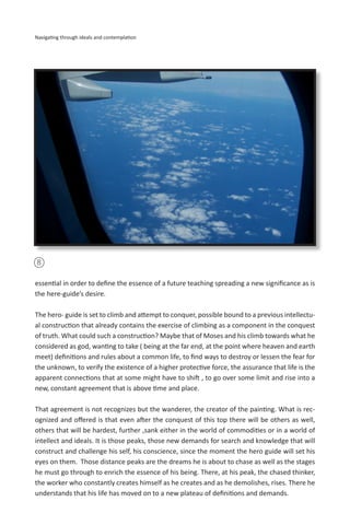 8
Navigating through ideals and contemplation
essential in order to define the essence of a future teaching spreading a new significance as is
the here-guide’s desire.
The hero- guide is set to climb and attempt to conquer, possible bound to a previous intellectu-
al construction that already contains the exercise of climbing as a component in the conquest
of truth. What could such a construction? Maybe that of Moses and his climb towards what he
considered as god, wanting to take ( being at the far end, at the point where heaven and earth
meet) definitions and rules about a common life, to find ways to destroy or lessen the fear for
the unknown, to verify the existence of a higher protective force, the assurance that life is the
apparent connections that at some might have to shift , to go over some limit and rise into a
new, constant agreement that is above time and place.
That agreement is not recognizes but the wanderer, the creator of the painting. What is rec-
ognized and offered is that even after the conquest of this top there will be others as well,
others that will be hardest, further ,sank either in the world of commodities or in a world of
intellect and ideals. It is those peaks, those new demands for search and knowledge that will
construct and challenge his self, his conscience, since the moment the hero guide will set his
eyes on them. Those distance peaks are the dreams he is about to chase as well as the stages
he must go through to enrich the essence of his being. There, at his peak, the chased thinker,
the worker who constantly creates himself as he creates and as he demolishes, rises. There he
understands that his life has moved on to a new plateau of definitions and demands.
 