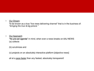 • Our Dream:
To be known as a true “live news delivering channel” that is in the business of:
“bringing the true & big picture ”
• Our Approach:
“No pre-set agenda” in mind, when ever a news breaks on AAJ NEWS
(a) collects
(b) scrutinizes and
(c) projects on an absolutely interactive platform [objective news]
all at a pace faster than any fastest; absolutely transparent!
 