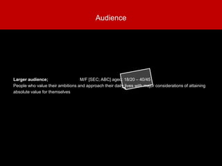 Larger audience; M/F [SEC; ABC] aged: 18/20 – 40/45
People who value their ambitions and approach their daily lives with major considerations of attaining
absolute value for themselves
Audience
 