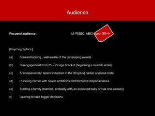 [Psychographics:]
(a) Forward looking , well aware of the developing events
(b) Disengagement from 25 – 29 age bracket (beginning a new life order)
(c) A ‘comparatively’ recent induction in the 30 (plus) carrier oriented circle
(d) Pursuing carrier with newer ambitions and domestic responsibilities
(e) Starting a family (married, probably with an expected baby or has one already)
(f) Gearing to take bigger decisions
Audience
Focused audience; M /F[SEC; ABC] aged: 30+/-
 