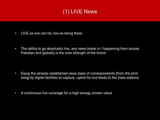 (1) LIVE News
• LIVE as live can be; live as being there
• The ability to go absolutely live, any news break in / happening from across
Pakistan and globally is the core strength of the brand
• Equip the already established news base of correspondents [from the print
wing] by digital facilities to capture, uplink for live feeds to the base stations
• A continuous live coverage for a high energy screen value
 