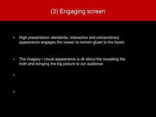 (3) Engaging screen
• High presentation standards; interactive and extraordinary
appearance engages the viewer to remain glued to the beam
• The imagery / visual appearance is all about the revealing the
truth and bringing the big picture to our audience
•
•
 