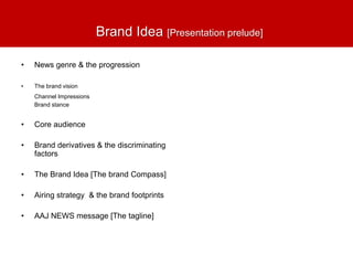 Brand Idea [Presentation prelude]
• News genre & the progression
• The brand vision
Channel Impressions
Brand stance
• Core audience
• Brand derivatives & the discriminating
factors
• The Brand Idea [The brand Compass]
• Airing strategy & the brand footprints
• AAJ NEWS message [The tagline]
 