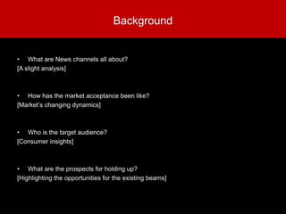 Background
• What are News channels all about?
[A slight analysis]
• How has the market acceptance been like?
[Market’s changing dynamics]
• Who is the target audience?
[Consumer insights]
• What are the prospects for holding up?
[Highlighting the opportunities for the existing beams]
 