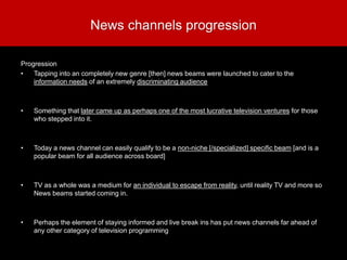 News channels progression
Progression
• Tapping into an completely new genre [then] news beams were launched to cater to the
information needs of an extremely discriminating audience
• Something that later came up as perhaps one of the most lucrative television ventures for those
who stepped into it.
• Today a news channel can easily qualify to be a non-niche [/specialized] specific beam [and is a
popular beam for all audience across board]
• TV as a whole was a medium for an individual to escape from reality, until reality TV and more so
News beams started coming in.
• Perhaps the element of staying informed and live break ins has put news channels far ahead of
any other category of television programming
 