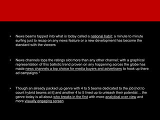 • News beams tapped into what is today called a national habit; a minute to minute
surfing just to recap on any news feature or a new development has become the
standard with the viewers
• News channels tops the ratings slot more than any other channel; with a graphical
representation of this ballistic trend proven on any happening across the globe has
made news channels a top choice for media buyers and advertisers to hook up there
ad campaigns *
• Though an already packed up genre with 4 to 5 beams dedicated to the job [not to
count hybrid beams at it] and another 4 to 5 lined up to unleash their potential… the
genre today is all about who breaks in the first with more analytical over view and
more visually engaging screen
 