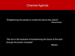 Channel Agenda
“Enlightening the people to create the future they desire”
Channel Vision
“We are in the business of transforming the future of the land
through the power of people”
Mission
 