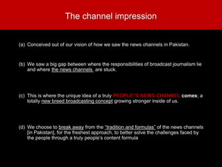 The channel impression
(a) Conceived out of our vision of how we saw the news channels in Pakistan.
(b) We saw a big gap between where the responsibilities of broadcast journalism lie
and where the news channels are stuck.
(c) This is where the unique idea of a truly PEOPLE”S NEWS CHANNEL comes; a
totally new breed broadcasting concept growing stronger inside of us.
(d) We choose to break away from the “tradition and formulas” of the news channels
[in Pakistan], for the freshest approach, to better solve the challenges faced by
the people through a truly people’s content formula
 