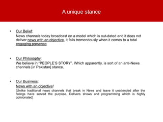 A unique stance
• Our Belief:
News channels today broadcast on a model which is out-dated and it does not
deliver news with an objective, it fails tremendously when it comes to a total
engaging presence
• Our Philosophy:
We believe in “PEOPLE’S STORY”. Which apparently, is sort of an anti-News
channels [in Pakistan] stance.
• Our Business:
News with an objective!
[Unlike traditional news channels that break in News and leave it unattended after the
ratings have served the purpose. Delivers shows and programming which is highly
opinionated]
 