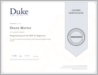 EDUCA
T
ION FOR EVE
R
YONE
CO
U
R
S
E
C E R T I F
I
C
A
TE
COURSE
CERTIFICATE
NOVEMBER 10, 2015
Shane Morter
Programming and the Web for Beginners
an online non-credit course authorized by Duke University and offered through
Coursera
has successfully completed
Susan H. Rodgers, Owen Astrachan, Andrew D. Hilton, Robert Duvall
Verify at coursera.org/verify/SVND77VSFE25
Coursera has confirmed the identity of this individual and
their participation in the course.
 